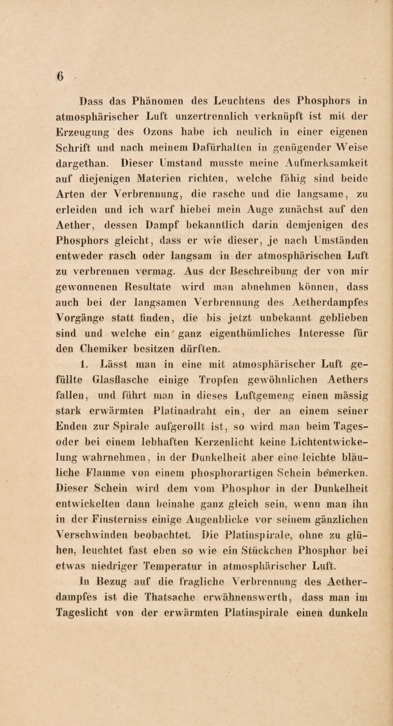 Dass das Phänomen des Leuchtens des Phosphors in atmosphärischer Luft unzertrennlich verknüpft ist mit der Erzeugung des Ozons habe ich neulich in einer eigenen Schrift und nach meinem Dafürhalten in genügender Weise dargethan. Dieser Umstand musste meine Aufmerksamkeit auf diejenigen Materien richten, welche fähig sind beide Arten der Verbrennung, die rasche und die langsame, zu erleiden und ich warf hiebei mein Auge zunächst auf den Aether, dessen Dampf bekanntlich darin demjenigen des Phosphors gleicht, dass er wie dieser, je nach Umständen entweder rasch oder langsam in der atmosphärischen Luft zu verbrennen vermag. Aus der Beschreibung der von mir gewonnenen Resultate wird man abnehmen können, dass auch bei der langsamen Verbrennung des Aetherdampfes Vorgänge statt finden, die bis jetzt unbekannt geblieben sind und welche ein' ganz eigenthümliches Interesse für den Chemiker besitzen dürften. 1. Lässt man in eine mit atmosphärischer Luft ge¬ füllte Glasflasche einige Tropfen gewöhnlichen Aetliers fallen, und führt man in dieses Luftgemeng einen mässig stark erwärmten Platinadraht ein, der an einem seiner Enden zur Spirale aufgerollt ist, so wird man beim Tages¬ oder bei einem lebhaften Kerzenlicht keine Lichtentwicke¬ lung wahrnehmen, in der Dunkelheit aber eine leichte bläu¬ liche Flamme von einem phosphorartigen Schein be'merken. Dieser Schein wird dem vom Phosphor in der Dunkelheit entwickelten dann beinahe ganz gleich sein, wenn man ihn in der Finsterniss einige Augenblicke vor seinem gänzlichen Verschwinden beobachtet. Die Platinspirale, ohne zu glü¬ hen, leuchtet fast eben so wie ein Stückchen Phosphor bei etwas niedriger Temperatur in atmosphärischer Luft. ln Bezug auf die fragliche Verbrennung des Aether¬ dampfes ist die Thatsache erwähnenswerth, dass man im Tageslicht von der erwärmten Platinspirale einen dunkeln