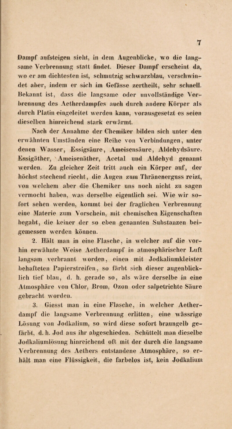 T Dampf aufsteigen sieht, in dem Augenblicke, wo die lang™ same Verbrennung statt findet. Dieser Dampf erscheint da, wo er am dichtesten ist, schmutzig schwarzblau, verschwin¬ det aber, indem er sich im Gefässe zertlieilt, sehr schnell. Bekannt ist, dass die langsame oder unvollständige Ver¬ brennung des Aetherdampfes auch durch andere Körper als durch Platin eingeleitet werden kann, vorausgesetzt es seien dieselben hinreichend stark erwärmt. Nach der Annahme der Chemiker bilden sich unter den erwähnten Umständen eine Reihe von Verbindungen, unter denen Wasser, Essigsäure, Ameisensäure, Aldehydsäure, Essigäther, v Ameisenäther, Acetal und Aldehyd genannt werden. Zu gleicher Zeit tritt auch ein Körper auf, der höchst stechend riecht, die Augen zum Thränenerguss reizt, von welchem aber die Chemiker uns noch nicht zu sagen vermocht haben, was derselbe eigentlich sei. Wie wir so¬ fort sehen werden, kommt bei der fraglichen Verbrennung eine Materie zum Vorschein, mit chemischen Eigenschaften begabt, die keiner der so eben genannten Substanzen bei¬ gemessen werden können. 2. Hält man in eine Flasche, in welcher auf die vor¬ hin erwähnte Weise Aetherdampf in atmosphärischer Luft langsam verbrannt worden, einen mit Jodkaliumkleister behafteten Papierstreifen, so färbt sich dieser augenblick¬ lich tief blau, d. h. gerade so, als wäre derselbe in eine Atmosphäre von Chlor, Brom, Ozon oder salpetrichte Säure gebracht worden. 3. Giesst man in eine Flasche, in welcher Aether- dampf die langsame Verbrennung erlitten, eine wässrige Lösung von Jodkalium, so wird diese sofort braungelb ge¬ färbt, d. li. Jod aus ihr abgeschieden. Schüttelt man dieselbe Jodkaliumlösung hinreichend oft mit der durch die langsame Verbrennung des Aethers entstandene Atmosphäre, so er¬ hält man eine Flüssigkeit, die farbelos ist, kein Jodkaliuni