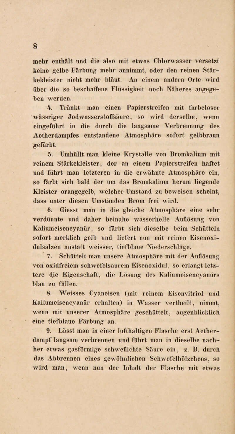 mehr enthält und die also mit etwas Chlorwasser versetzt keine gelbe Färbung mehr annimmt, oder den reinen Stär¬ kekleister nicht mehr bläut. An einem andern Orte wird über die so beschaffene Flüssigkeit noch Näheres angege¬ ben werden. 4. Tränkt man einen Papierstreifen mit farbeloser wässriger Jodwasserstoffsäure, so wird derselbe, wenn eingeführt in die durch die langsame Verbrennung des Aetherdampfes entstandene Atmosphäre sofort gelbbraun gefärbt. 5. Umhüllt man kleine Krystalle von Bromkalium mit reinem Stärkekleister, der an einem Papierstreifen haftet und führt man letzteren in die erwähnte Atmosphäre ein, so färbt sich bald der um das Bromkalium herum liegende Kleister orangegelb, welcher Umstand zu beweisen scheint, dass unter diesen Umständen Brom frei wird. 6. Giesst man in die gleiche Atmosphäre eine sehr verdünnte und daher beinahe wasserhelle Auflösung von Kaliumeisencyanür, so färbt sich dieselbe beim Schütteln sofort merklich gelb und liefert nun mit reinen Eisenoxi¬ dulsalzen anstatt weisser, tiefblaue Niederschläge. 7. Schüttelt man unsere Atmosphäre mit der Auflösung von oxidfreiem schwefelsaurem Eisenoxidul, so erlangt letz¬ tere die Eigenschaft, die Lösung des Kaliumeisen cyanür s blau zu fällen. 8. Weisses Cyaneisen (mit reinem Eisenvitriol und Kaliumeisencyanür erhalten) in Wasser vertheilt, nimmt, wenn mit unserer Atmosphäre geschüttelt, augenblicklich eine tiefblaue Färbung an. 9. Lässt man in einer lufthaltigen Flasche erst Aether- dampf langsam verbrennen und führt man in dieselbe nach¬ her etwas gasförmige schweflichte Säure ein, z. B. durch das Abbrennen eines gewöhnlichen Schwefelhölzchens, so wird man, wenn nun der Inhalt der Flasche mit etwas