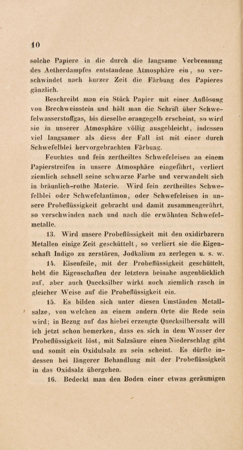 solche Papiere in die durch die langsame Verbrennung des Aetherdampfes entstandene Atmosphäre ein , so ver¬ schwindet nach kurzer Zeit die Färbung des Papieres gänzlich. Beschreibt man ein Stück Papier mit einer Auflösung von Brechweinstein und hält man die Schrift über Schwe¬ felwasserstoffgas, bis dieselbe orangegelb erscheint, so wird sie in unserer Atmosphäre völlig ausgebleicht, indessen viel langsamer als diess der Fall ist mit einer durch Schwefelblei hervorgebrachten Färbung. Feuchtes und fein zertheiltes Schwefeleisen an einem Papierstreifen in unsere Atmosphäre eingeführt, verliert ziemlich schnell seine schwarze Farbe und verwandelt sich in bräunlieh-rothe Materie. Wird fein zertheiltes Schwe¬ felblei oder Schwefelantimon, oder Schwefeleisen in un¬ sere Probeflüssigkeit gebracht und damit zusammengerührt, so verschwinden nach und nach die erwähnten Schwefel¬ metalle. 13. Wird unsere Probeflüssigkeit mit den oxidirbarern Metallen einige Zeit geschüttelt, so verliert sie die Eigen¬ schaft Indigo zu zerstören, Jodkaliuni zu zerlegen u. s. w. 14. Eisenfeile, mit der Probeflüssigkeit geschüttelt, hebt die Eigenschaften der letztem beinahe augenblicklich auf, aber auch Quecksilber wirkt noch ziemlich rasch in gleicher Weise auf die Probeflüssigkeit ein. 15. Es bilden sich unter diesen Umständen Metall¬ salze, von welchen an einem andern Orte die Rede sein wird; in Bezug auf das hiebei erzeugte Quecksilbersalz will ich jetzt schon bemerken, dass es. sich in dem Wasser der Probeflüssigkeit löst, mit Salzsäure einen Niederschlag gibt und somit ein Oxidulsalz zu sein scheint. Es dürfte in¬ dessen bei längerer Behandlung mit der Probeflüssigkeit in das Oxidsalz übergehen. 16. Bedeckt man den Boden einer etwas geräumigen