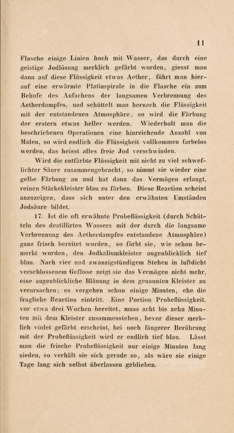 Flasche einige Linien hoch mit Wasser, das durch eine geistige Jodlösung merklich gefärbt worden, giesst man dann auf diese Flüssigkeit etwas Aether, führt man hier¬ auf eine erwärmte Platinspirale in die Flasche ein zum Behufe des Anfachens der langsamen Verbrennung des Aetlierdampfes, und schüttelt man hernach die Flüssigkeit mit der entstandenen Atmosphäre, so wird die Färbung der erstem etwas heller werden. Wiederholt man die beschriebenen Operationen eine hinreichende Anzahl von Malen, so wird endlich die Flüssigkeit vollkommen farbelos werden, das heisst alles freie Jod verschwinden. Wird die entfärbte Flüssigkeit mit nicht zu viel schwof- lichter Säure zusammengebracht, so nimmt sie wieder eine i gelbe Färbung an und hat dann das Vermögen erlangt, reinen Stärkekleister blau zu färben. Diese Reaction scheint anzuzeigen, dass sich unter den erwähnten Umständen Jodsäure bildet. 17. Ist die oft erwähnte Probeflüssigkeit (durch Schüt¬ teln des destillirten Wassers mit der durch die langsame Verbrennung des Aetherdampfes entstandene Atmosphäre) ganz frisch bereitet worden, so färbt sie, wie schon be¬ merkt worden, den Jodkaliumkleister augenblicklich tief blau. Nach vier und zwanzigslündigem Stehen in luftdicht verschlossenem Gefässe zeigt sie das Vermögen nicht mehr, eine augenblickliche Bläuung in dem genannten Kleister zu verursachen; es vergehen schon einige Minuten, ehe die fragliche Reaction eintritt. Eine Portion Probeflüssigkeit, vor etwa drei Wochen bereitet, muss acht bis zehn Minu¬ ten mit dem Kleister zusammenstehen, bevor dieser merk¬ lich violet gefärbt erscheint, bei noch längerer Berührung mit der Probeflüssigkeit wird er endlich tief blau. Lässt man die frische Probeflüssigkeit nur einige Minuten lang sieden, so verhält sie sich gerade so, als wäre sie einige Tage lang sich selbst überlassen geblieben.