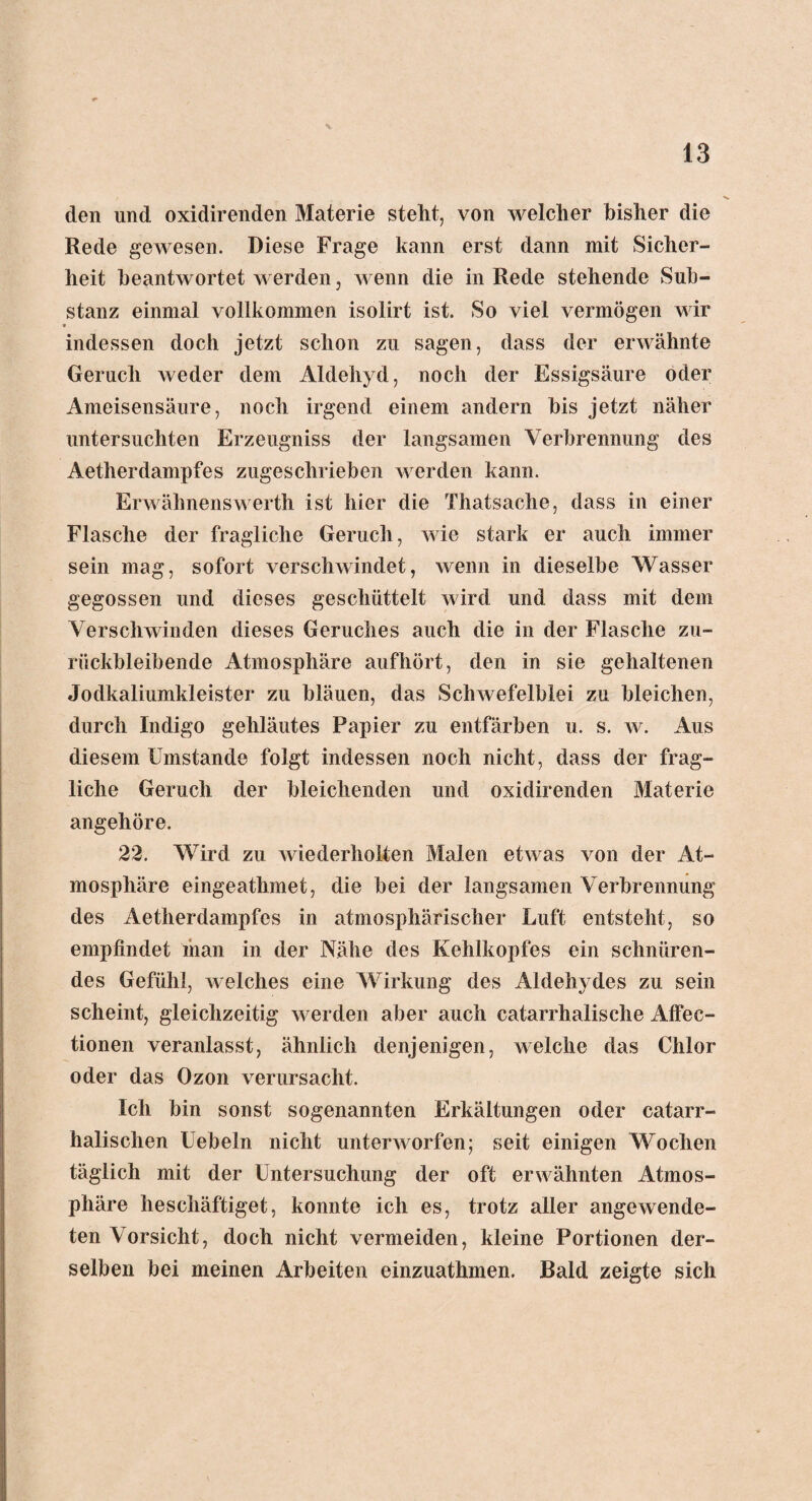 s. 13 den und oxidirenden Materie stellt, von welcher bisher die Rede gewesen. Diese Frage kann erst dann mit Sicher¬ heit beantwortet werden, wenn die in Rede stehende Sub¬ stanz einmal vollkommen isolirt ist. So viel vermögen wir • indessen doch jetzt schon zu sagen, dass der erwähnte Geruch weder dem Aldehyd, noch der Essigsäure oder Ameisensäure, noch irgend einem andern bis jetzt näher untersuchten Erzeugniss der langsamen Verbrennung des Aetherdampfes zugeschrieben werden kann. Erwähnenswerth ist hier die Thatsache, dass in einer Flasche der fragliche Geruch, wie stark er auch immer sein mag, sofort verschwindet, wenn in dieselbe Wasser gegossen und dieses geschüttelt wird und dass mit dem Verschwinden dieses Geruches auch die in der Flasche zu¬ rückbleibende Atmosphäre aufhört, den in sie gehaltenen Jodkaliumkleister zu bläuen, das Schwefelblei zu bleichen, durch Indigo gehläutes Papier zu entfärben u. s. w. Aus diesem Umstande folgt indessen noch nicht, dass der frag¬ liche Geruch der bleichenden und oxidirenden Materie angehöre. 22. Wird zu wiederholten Malen etwas von der At¬ mosphäre eingeathmet, die bei der langsamen Verbrennung des Aetherdampfes in atmosphärischer Luft entsteht, so empfindet inan in der Nähe des Kehlkopfes ein schnüren¬ des Gefühl, welches eine Wirkung des Aldehydes zu sein scheint, gleichzeitig werden aber auch catarrhalische Affec- tionen veranlasst, ähnlich denjenigen, welche das Chlor oder das Ozon verursacht. Ich bin sonst sogenannten Erkältungen oder catarr- halisehen Uebeln nicht unterworfen; seit einigen Wochen täglich mit der Untersuchung der oft erwähnten Atmos¬ phäre beschäftiget, konnte ich es, trotz aller angewende¬ ten Vorsicht, doch nicht vermeiden, kleine Portionen der¬ selben bei meinen Arbeiten einzuathmen. Bald zeigte sich