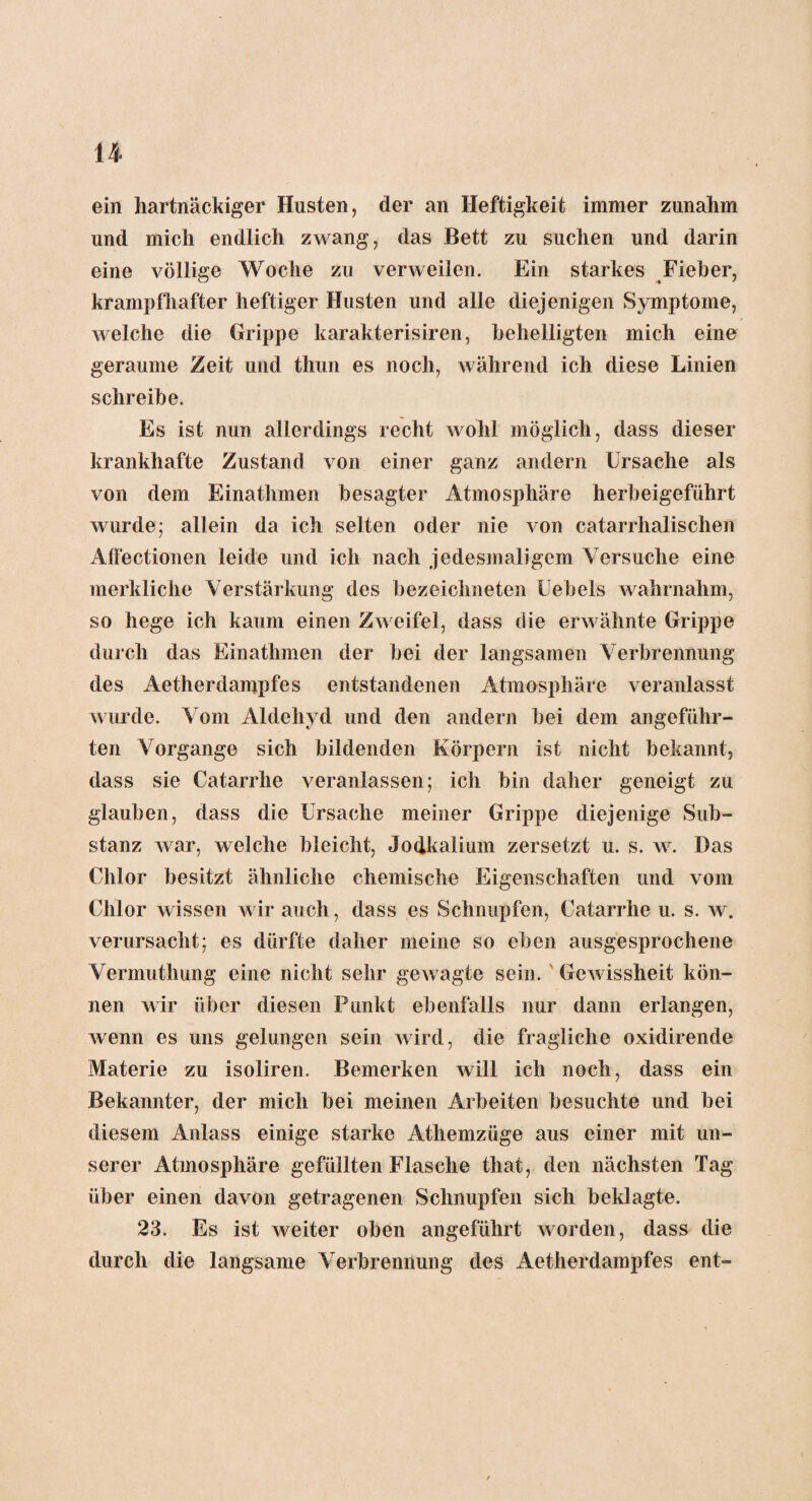 u ein hartnäckiger Husten, der an Heftigkeit immer zunahm und mich endlich zwang, das Bett zu suchen und darin eine völlige Woche zu verweilen. Ein starkes Fieber, krampfhafter heftiger Husten und alle diejenigen Symptome, welche die Grippe karakterisiren, behelligten mich eine geraume Zeit und thun es noch, während ich diese Linien schreibe. Es ist nun allerdings recht wohl möglich, dass dieser krankhafte Zustand von einer ganz andern Ursache als von dem Einathmen besagter Atmosphäre herbeigeführt wurde; allein da ich selten oder nie von catarrhalischen Affectionen leide und ich nach jedesmaligem Versuche eine merkliche Verstärkung des bezeichneten Uebels wahrnahm, so hege ich kaum einen Zweifel, dass die erwähnte Grippe durch das Einathmen der bei der langsamen Verbrennung des Aetherdanipfes entstandenen Atmosphäre veranlasst wurde. Vom Aldehyd und den andern bei dem angeführ¬ ten Vorgänge sich bildenden Körpern ist nicht bekannt, dass sie Catarrhe veranlassen; ich bin daher geneigt zu glauben, dass die Ursache meiner Grippe diejenige Sub¬ stanz war, welche bleicht, Jodkalium zersetzt u. s. w. Das Chlor besitzt ähnliche chemische Eigenschaften und vom Chlor wissen wir auch, dass es Schnupfen, Catarrhe u. s. w. verursacht; es dürfte daher meine so eben ausgesprochene Vermuthung eine nicht sehr gewagte sein. Gewissheit kön¬ nen wir über diesen Punkt ebenfalls nur dann erlangen, Avenn es uns gelungen sein Avird, die fragliche oxidirende Materie zu isoliren. Bemerken Avill ich noch, dass ein Bekannter, der mich bei meinen Arbeiten besuchte und bei diesem Anlass einige starke Athemzüge aus einer mit un¬ serer Atmosphäre gefüllten Flasche that, den nächsten Tag über einen davon getragenen Schnupfen sich beklagte. 23. Es ist Aveiter oben angeführt Avorden, dass die durch die langsame Verbrennung des Aetherdampfes ent-