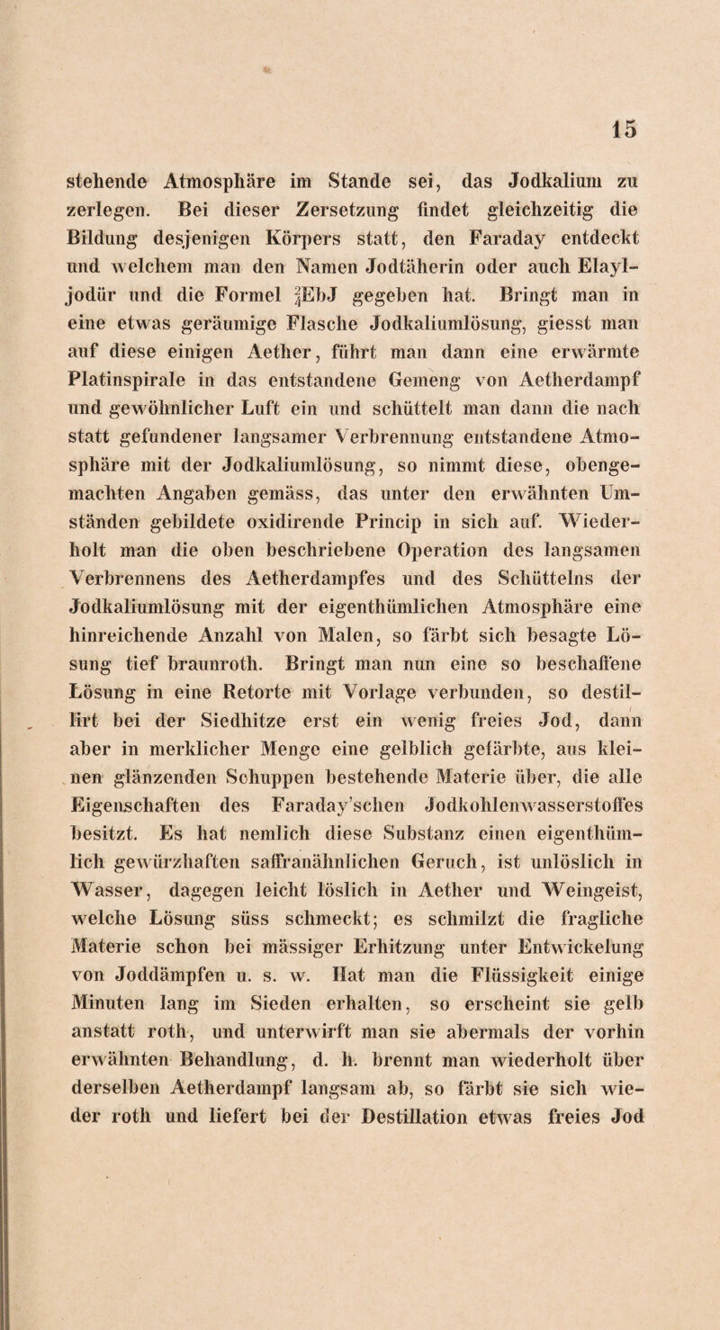 stehende Atmosphäre im Stande sei, das Jodkalium zu zerlegen. Bei dieser Zersetzung findet gleichzeitig die Bildung desjenigen Körpers statt, den Faraday entdeckt und welchem man den Namen Jodtäherin oder auch Elayl- jodür und die Formel |EbJ gegeben hat. Bringt man in eine etwas geräumige Flasche Jodkaliumlösung, giesst man auf diese einigen Aether, führt man dann eine erwärmte Platinspirale in das entstandene Gemeng von Aetherdampf und gewöhnlicher Luft ein und schüttelt man dann die nach statt gefundener langsamer Verbrennung entstandene Atmo¬ sphäre mit der Jodkaliumlösung, so nimmt diese, obenge¬ machten Angaben gemäss, das unter den erwähnten Um¬ ständen gebildete oxidirende Princip in sich auf. Wieder¬ holt man die oben beschriebene Operation des langsamen Verbrennens des Aetherdampfes und des Schütteins der Jodkaliumlösung mit der eigentümlichen Atmosphäre eine hinreichende Anzahl von Malen, so färbt sich besagte Lö¬ sung tief braunrotli. Bringt man nun eine so beschaffene Lösung in eine Retorte mit Vorlage verbunden, so destii- / Irrt bei der Siedhitze erst ein wenig freies Jod, dann aber in merklicher Menge eine gelblich gefärbte, aus klei¬ nen glänzenden Schuppen bestehende Materie über, die alle Eigenschaften des Faraday sehen Jodkohlenwasserstoffes besitzt. Es hat nemlich diese Substanz einen eigentüm¬ lich gewürzhaften saffranähnlichen Geruch, ist unlöslich in Wasser, dagegen leicht löslich in Aether und Weingeist, welche Lösung süss schmeckt; es schmilzt die fragliche Materie schon bei mässiger Erhitzung unter Entwickelung von Joddämpfen u. s. w. Hat man die Flüssigkeit einige Minuten lang im Sieden erhalten, so erscheint sie gelb anstatt roth, und unterwirft man sie abermals der vorhin erwähnten Behandlung, d. h. brennt man wiederholt über derselben Aetherdampf langsam ab, so färbt sie sich wie¬ der roth und liefert bei der Destillation etwas freies Jod