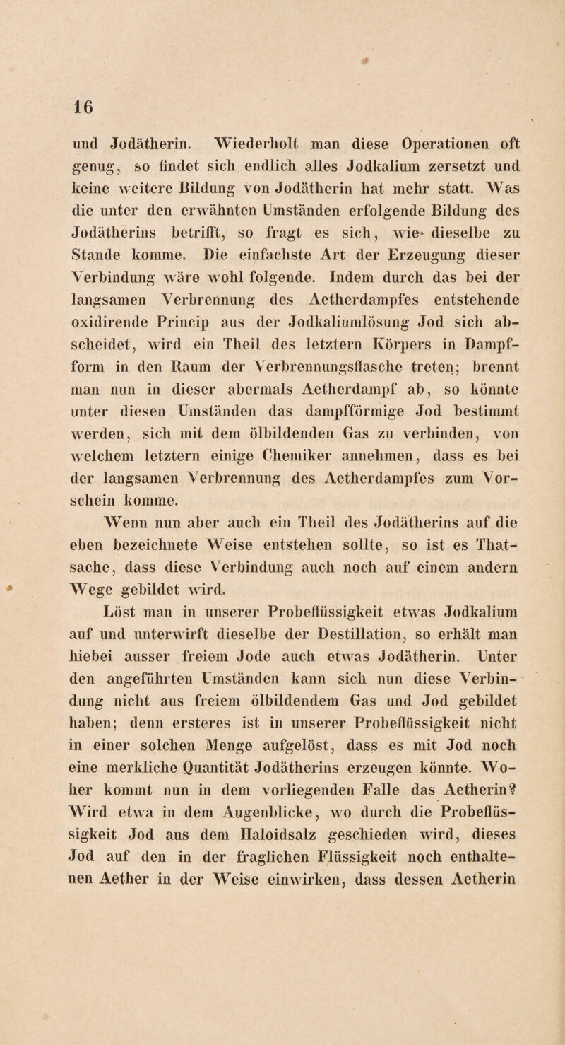 und Jodätherin. Wiederholt man diese Operationen oft genug, so findet sich endlich alles Jodkalium zersetzt und keine weitere Bildung von Jodätherin hat mehr statt. Was die unter den erwähnten Umständen erfolgende Bildung des Jodätherins betrifft, so fragt es sich, wie* dieselbe zu Stande komme. Die einfachste Art der Erzeugung dieser Verbindung wäre wohl folgende. Indem durch das bei der langsamen Verbrennung des Aetherdampfes entstehende oxidirende Princip aus der Jodkaliumlösung Jod sich ab¬ scheidet, wird ein Theil des letztem Körpers in Dampf¬ form in den Raum der Verbrennungsflasche treten; brennt man nun in dieser abermals Aetherdampf ab, so könnte unter diesen Umständen das dampfförmige Jod bestimmt werden, sich mit dem ölbildenden Gas zu verbinden, von welchem letztem einige Chemiker annehmen, dass es bei der langsamen Verbrennung des Aetherdampfes zum Vor¬ schein komme. Wenn nun aber auch ein Theil des Jodätherins auf die eben bezeichnete Weise entstehen sollte, so ist es That- sache, dass diese Verbindung auch noch auf einem andern Wege gebildet wird. Löst man in unserer Probeflüssigkeit etwas Jodkalium auf und unterwirft dieselbe der Destillation, so erhält man hiebei ausser freiem Jode auch etwas Jodätherin. Unter den angeführten Umständen kann sich nun diese Verbin¬ dung nicht aus freiem ölbildendem Gas und Jod gebildet haben; denn ersteres ist in unserer Probeflüssigkeit nicht in einer solchen Menge aufgelöst, dass es mit Jod noch eine merkliche Quantität Jodätherins erzeugen könnte. Wo¬ her kommt nun in dem vorliegenden Falle das Aetherin? Wird etwa in dem Augenblicke, wo durch die Probeflüs¬ sigkeit Jod aus dem Haloidsalz geschieden wird, dieses Jod auf den in der fraglichen Flüssigkeit noch enthalte¬ nen Aether in der Weise einwirken, dass dessen Aetherin