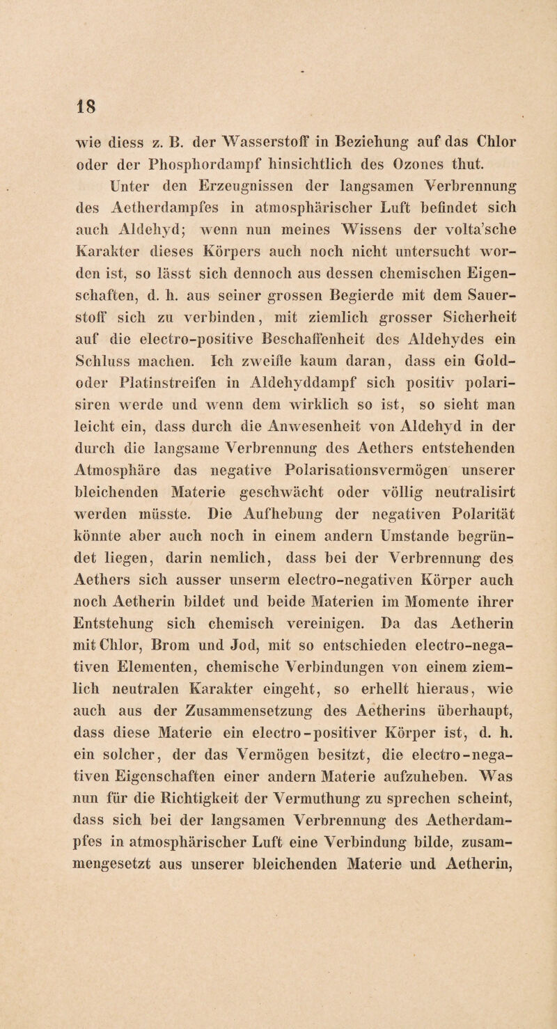 wie diess z. B. der Wasserstoff in Beziehung auf das Chlor oder der Phosphordampf hinsichtlich des Ozones thut. Unter den Erzeugnissen der langsamen Verbrennung des Aetherdampfes in atmosphärischer Luft befindet sich auch Aldehyd; wenn nun meines Wissens der volta’sche Karakter dieses Körpers auch noch nicht untersucht wor¬ den ist, so lässt sich dennoch aus dessen chemischen Eigen¬ schaften, d. h. aus seiner grossen Begierde mit dem Sauer¬ stoff sich zu verbinden, mit ziemlich grosser Sicherheit auf die electro-positive Beschaffenheit des Aldehydes ein Schluss machen. Ich zweifle kaum daran, dass ein Gold¬ oder Platinstreifen in Aldehyddampf sich positiv polari- siren werde und wenn dem wirklich so ist, so sieht man leicht ein, dass durch die Anwesenheit von Aldehyd in der durch die langsame Verbrennung des Aethers entstehenden Atmosphäre das negative Polarisationsvermögen unserer bleichenden Materie geschwächt oder völlig neutralisirt werden müsste. Die Aufhebung der negativen Polarität könnte aber auch noch in einem andern Umstande begrün¬ det liegen, darin nemlich, dass bei der Verbrennung des Aethers sich ausser unserm electro-negativen Körper auch noch Aetherin bildet und beide Materien im Momente ihrer Entstehung sich chemisch vereinigen. Da das Aetherin mit Chlor, Brom und Jod, mit so entschieden electro-nega¬ tiven Elementen, chemische Verbindungen von einem ziem¬ lich neutralen Karakter eingeht, so erhellt hieraus, wie auch aus der Zusammensetzung des Aetherins überhaupt, dass diese Materie ein electro-positiver Körper ist, d. h. ein solcher, der das Vermögen besitzt, die electro-nega¬ tiven Eigenschaften einer andern Materie aufzuheben. Was nun für die Richtigkeit der Vermuthung zu sprechen scheint, dass sich bei der langsamen Verbrennung des Aetherdam- pfes in atmosphärischer Luft eine Verbindung bilde, zusam¬ mengesetzt aus unserer bleichenden Materie und Aetherin,