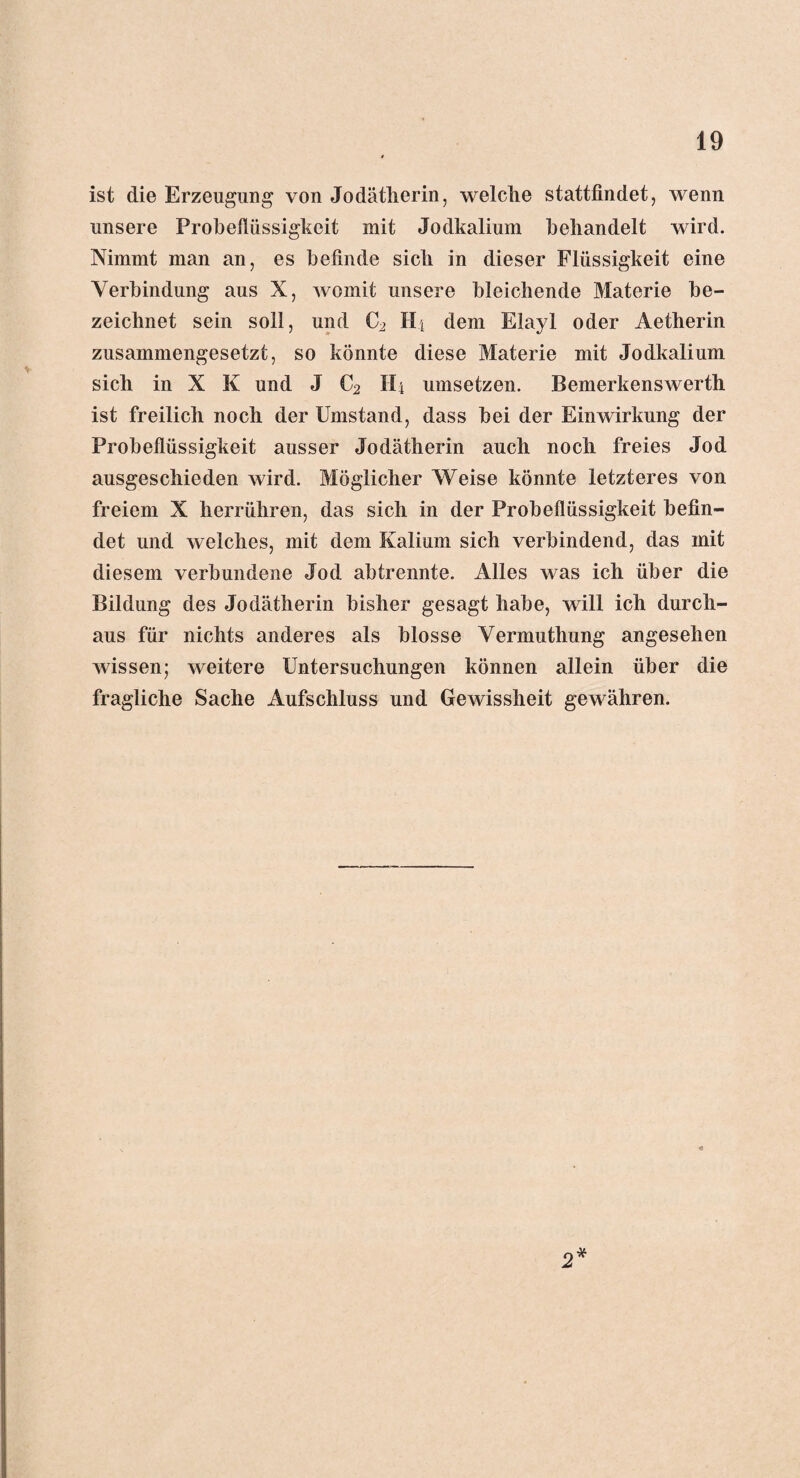 ist die Erzeugung von Jodätherin, welche stattfindet, wenn unsere Probefiüssigkcit mit Jodkalium behandelt wird. Nimmt man an, es befinde sich in dieser Flüssigkeit eine Verbindung aus X, womit unsere bleichende Materie be¬ zeichnet sein soll, und C2 Ht dem Elayl oder Aetherin zusammengesetzt, so könnte diese Materie mit Jodkalium sich in X K und J C2 Hi Umsetzern Bemerkenswerth ist freilich noch der Umstand, dass bei der Einwirkung der Probeflüssigkeit ausser Jodätherin auch noch freies Jod ausgeschieden wird. Möglicher Weise könnte letzteres von freiem X herrühren, das sich in der Probeflüssigkeit befin¬ det und welches, mit dem Kalium sich verbindend, das mit diesem verbundene Jod abtrennte. Alles was ich über die Bildung des Jodätherin bisher gesagt habe, will ich durch¬ aus für nichts anderes als blosse Vermuthung angesehen wissen; weitere Untersuchungen können allein über die fragliche Sache Aufschluss und Gewissheit gewähren.