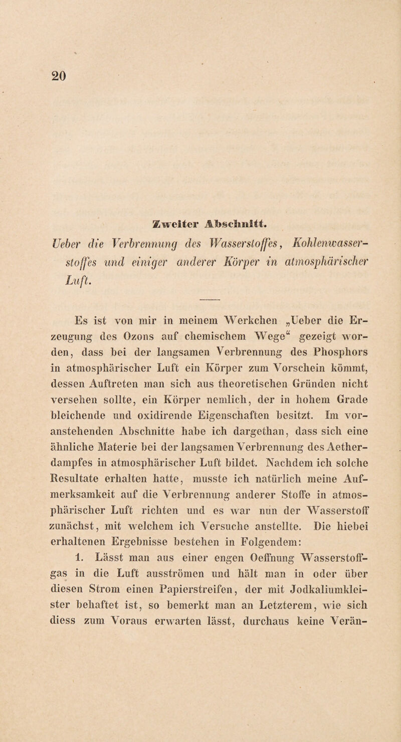 Zweiter Abschnitt. lieber die Verbrennung des Wasserstoffes, Kohlenwasser¬ stoffes und einiger anderer Körper in atmosphärischer Luft. Es ist von mir in meinem Werk dien „Ueher die Er¬ zeugung des Ozons auf chemischem Wege“ gezeigt wor¬ den, dass hei der langsamen Verbrennung des Phosphors in atmosphärischer Luft ein Körper zum Vorschein kömmt, dessen Auftreten man sich aus theoretischen Gründen nicht versehen sollte, ein Körper nemlich, der in hohem Grade bleichende und oxidirende Eigenschaften besitzt. Im vor¬ anstehenden Abschnitte habe ich dargethan, dass sich eine ähnliche Materie bei der langsamen Verbrennung desAether- dampfes in atmosphärischer Luft bildet. Nachdem ich solche Resultate erhalten hatte, musste ich natürlich meine Auf¬ merksamkeit auf die Verbrennung anderer Stoffe in atmos¬ phärischer Luft richten und es war nun der Wasserstoff zunächst, mit welchem ich Versuche anstellte. Die hiebei erhaltenen Ergebnisse bestehen in Folgendem: 1. Lässt man aus einer engen Oeffnung Wasserstoff¬ gas in die Luft ausströmen und hält man in oder über diesen Strom einen Papierstreifen, der mit Jodkaliumklei¬ ster behaftet ist, so bemerkt man an Letzterem, wie sich diess zum Voraus erwarten lässt, durchaus keine Verän-