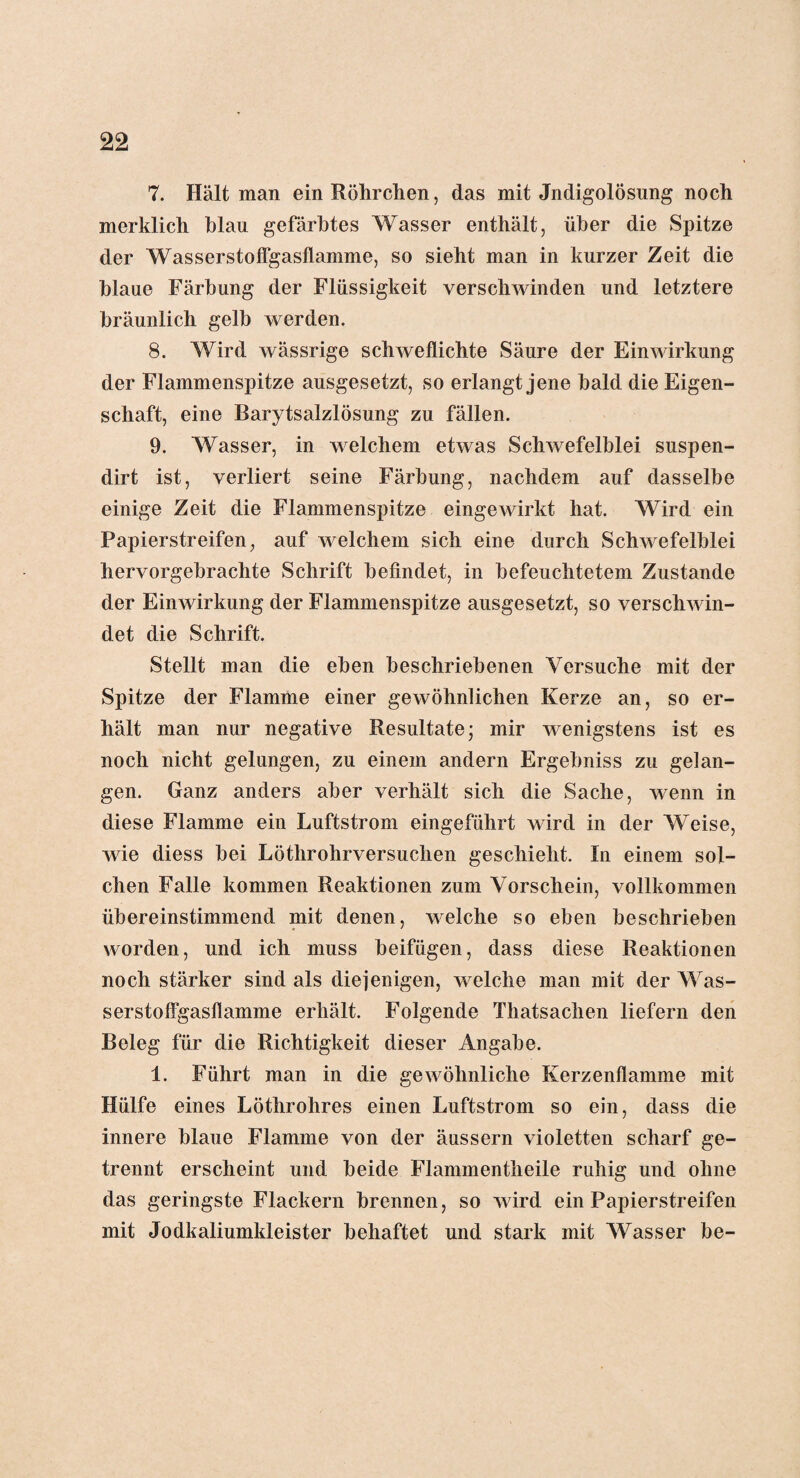 7. Hält man ein Röhrchen, das mit Jndigolösung noch merklich blau gefärbtes Wasser enthält, über die Spitze der Wasserstoffgasflamme, so sieht man in kurzer Zeit die blaue Färbung der Flüssigkeit verschwinden und letztere bräunlich gelb werden. 8. Wird wässrige schweflichte Säure der Einwirkung der Flammenspitze ausgesetzt, so erlangt jene bald die Eigen¬ schaft, eine Barytsalzlösung zu fällen. 9. Wasser, in welchem etwas Schwefelblei suspen- dirt ist, verliert seine Färbung, nachdem auf dasselbe einige Zeit die Flammenspitze eingewirkt hat. Wird ein Papierstreifen, auf welchem sich eine durch Schwefelblei hervorgebrachte Schrift befindet, in befeuchtetem Zustande der Einwirkung der Flammenspitze ausgesetzt, so verschwin¬ det die Schrift. Stellt man die eben beschriebenen Versuche mit der Spitze der Flamme einer gewöhnlichen Kerze an, so er¬ hält man nur negative Resultate; mir wenigstens ist es noch nicht gelungen, zu einem andern Ergebniss zu gelan¬ gen. Ganz anders aber verhält sich die Sache, wenn in diese Flamme ein Luftstrom eingeführt wird in der Weise, wie diess bei Lötlirohrversuchen geschieht. In einem sol¬ chen Falle kommen Reaktionen zum Vorschein, vollkommen übereinstimmend mit denen, welche so eben beschrieben worden, und ich muss beifügen, dass diese Reaktionen noch stärker sind als diejenigen, welche man mit der Was¬ serstoffgasflamme erhält. Folgende Thatsachen liefern den Beleg für die Richtigkeit dieser Angabe. 1. Führt man in die gewöhnliche Kerzenflamme mit Hülfe eines Löthrohres einen Luftstrom so ein, dass die innere blaue Flamme von der änssern violetten scharf ge¬ trennt erscheint und beide Flammentheile ruhig und ohne das geringste Flackern brennen, so wird ein Papierstreifen mit Jodkaliumkleister behaftet und stark mit Wasser be-