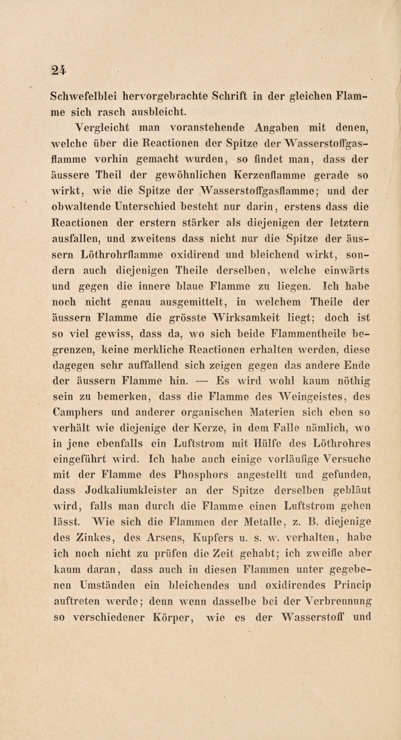 Schwefelblei hervorgebrachte Schrift in der gleichen Flam¬ me sich rasch ausbleicht. Vergleicht man voranstehende Angaben mit denen, welche über die Reactionen der Spitze der Wasserstoffgas¬ flamme vorhin gemacht wurden, so findet man, dass der äussere Theil der gewöhnlichen Kerzenflamme gerade so wirkt, wie die Spitze der Wasserstoffgasflamme; und der obwaltende Unterschied besteht nur darin, erstens dass die Reactionen der erstem stärker als diejenigen der letztem ausfallen, und zweitens dass nicht nur die Spitze der äus- sern Löthrohrflamme oxidirend und bleichend wirkt, son¬ dern auch diejenigen Theile derselben, welche einwärts und gegen die innere blaue Flamme zu liegen. Ich habe noch nicht genau ausgemittelt, in welchem Theile der äussern Flamme die grösste Wirksamkeit liegt; doch ist so viel gewiss, dass da, wo sich beide Flammentheile be¬ grenzen, keine merkliche Reactionen erhalten werden, diese dagegen sehr auffallend sich zeigen gegen das andere Ende der äussern Flamme hin. — Es wird wohl kaum nöthig sein zu bemerken, dass die Flamme des Weingeistes, des Compilers und anderer organischen Materien sich eben so verhält wie diejenige der Kerze, in dem Falle nämlich, wo in jene ebenfalls ein Luftstrom mit Hülfe des Löthrohres eingeführt wird. Ich habe auch einige vorläufige Versuche mit der Flamme des Phosphors angestellt und gefunden, dass Jodkaliumkleister an der Spitze derselben gebläut wird, falls man durch die Flamme einen Luftstrom gehen lässt. Wie sich die Flammen der Metalle, z. B. diejenige des Zinkes, des Arsens, Kupfers u. s. w. verhalten, habe ich noch nicht zu prüfen die Zeit gehabt; ich zweifle aber kaum daran, dass auch in diesen Flammen unter gegebe¬ nen Umständen ein bleichendes und oxidircndes Princip auftreten werde; denn wenn dasselbe bei der Verbrennung so verschiedener Körper, wie es der Wasserstoff und