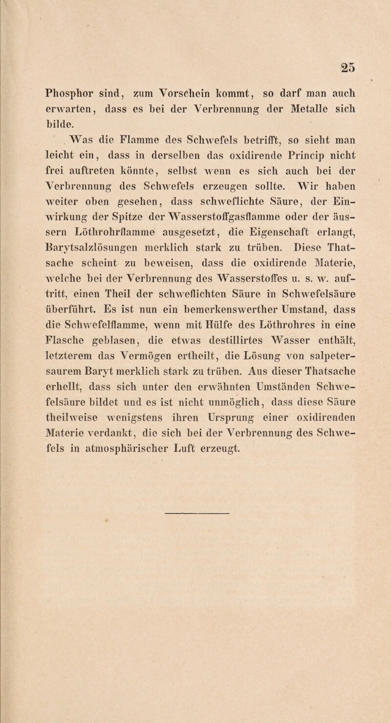 Phosphor sind, zum Vorschein kommt, so darf man auch erwarten, dass es hei der Verbrennung der Metalle sich bilde. Was die Flamme des Schwefels betrifft, so sieht man leicht ein, dass in derselben das oxidirende Princip nicht frei auftreten könnte, seihst wenn es sich auch hei der Verbrennung des Schwefels erzeugen sollte. Wir haben weiter oben gesehen, dass schweflichte Säure, der Ein¬ wirkung der Spitze der Wasserstoffgasflamme oder der äus- sern Löthrohrflamme ausgesetzt, die Eigenschaft erlangt, Barytsalzlösungen merklich stark zu trüben. Diese That- sache scheint zu beweisen, dass die oxidirende Materie, welche bei der Verbrennung des Wasserstoffes u. s. w. auf- tritt, einen Theil der schweflichten Säure in Schwefelsäure überführt. Es ist nun ein bemerkenswerther Umstand, dass die Schwefelflamme, wenn mit Hülfe des Löthrohres in eine Flasche geblasen, die etwas destillirtes Wasser enthält, letzterem das Vermögen ertheilt, die Lösung von salpeter¬ saurem Baryt merklich stark zu trüben. Aus dieser Thatsache erhellt, dass sich unter den erwähnten Umständen Schwe¬ felsäure bildet und es ist nicht unmöglich, dass diese Säure theilweise wenigstens ihren Ursprung einer oxidirenden Materie verdankt, die sich bei der Verbrennung des Schwe¬ fels in atmosphärischer Luft erzeugt.