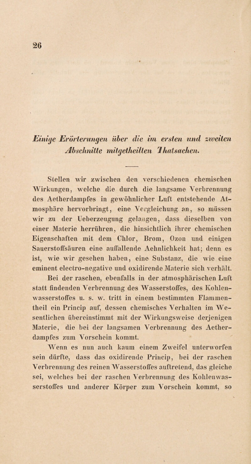 jEinige Erörterungen über die im ersten und zweiten Abschnitte mitgetheilten Ihatsachen. Stellen wir zwischen den verschiedenen chemischen Wirkungen, welche die durch die langsame Verbrennung des Aetherdampfes in gewöhnlicher Luft entstehende At¬ mosphäre hervorbringt, eine Vergleichung an, so müssen wir zu der Ueherzeugung gelangen, dass dieselben von einer Materie herrühren, die hinsichtlich ihrer chemischen Eigenschaften mit dem Chlor, Brom, Ozon und einigen Sauerstolfsäuren eine auffallende Aehnlichkeit hat; denn es ist, wie wir gesehen haben, eine Substanz, die wie eine eminent electro-negative und oxidirende Materie sich verhält. Bei der raschen, ebenfalls in der atmosphärischen Luft statt findenden Verbrennung des Wasserstoffes, des Kohlen¬ wasserstoffes u. s. w. tritt in einem bestimmten Flammen- theil ein Princip auf, dessen chemisches Verhalten im We¬ sentlichen übereinstimmt mit der Wirkungsweise derjenigen Materie, die bei der langsamen Verbrennung des Aether¬ dampfes zum Vorschein kommt. Wenn es nun auch kaum einem Zweifel unterworfen sein dürfte, dass das oxidirende Princip, bei der raschen Verbrennung des reinen Wasserstoffes auftretend, das gleiche sei, welches bei der raschen Verbrennung des Kohlenwas¬ serstoffes und anderer Körper zum Vorschein kommt, so