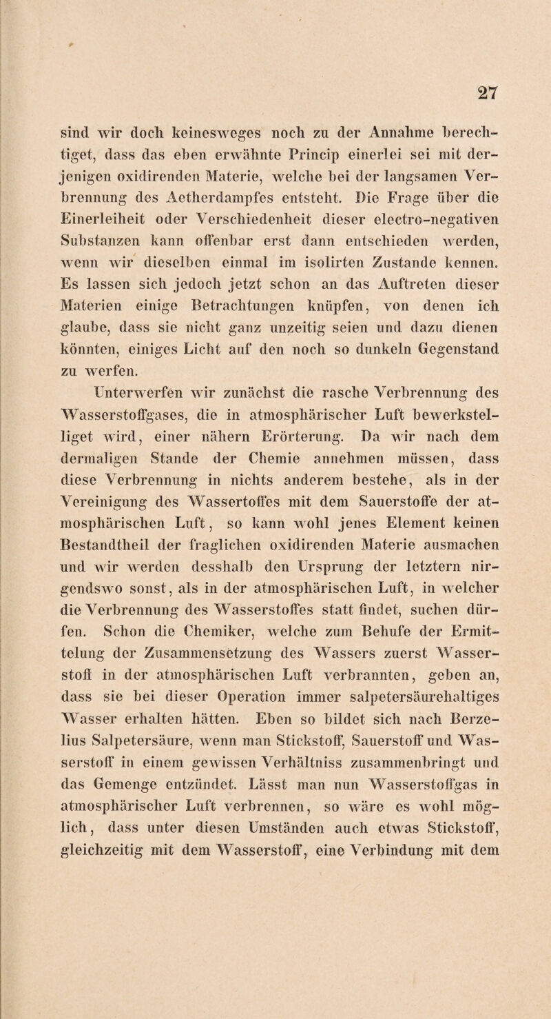 sind wir docli keinesweges noch zu der Annahme berech¬ tiget, dass das eben erwähnte Princip einerlei sei mit der¬ jenigen oxidirenden Materie, welche bei der langsamen Ver¬ brennung des Aetherdampfes entsteht. Die Frage über die Einerleiheit oder Verschiedenheit dieser electro-negativen Substanzen kann offenbar erst dann entschieden werden, wenn wir dieselben einmal im isolirten Zustande kennen. Es lassen sich jedoch jetzt schon an das Auftreten dieser Materien einige Betrachtungen knüpfen, von denen ich glaube, dass sie nicht ganz unzeitig seien und dazu dienen könnten, einiges Licht auf den noch so dunkeln Gegenstand zu werfen. Unterwerfen wir zunächst die rasche Verbrennung des Wasserstoffgases, die in atmosphärischer Luft bewerkstel¬ liget wird, einer nähern Erörterung. Da wir nach dem dermaligen Stande der Chemie annehmen müssen, dass diese Verbrennung in nichts anderem bestehe, als in der Vereinigung des Wassertoffes mit dem Sauerstoffe der at¬ mosphärischen Luft, so kann wohl jenes Element keinen Bestandteil der fraglichen oxidirenden Materie ausmachen und wir werden desshalb den Ursprung der letztem nir¬ gendswo sonst, als in der atmosphärischen Luft, in welcher die Verbrennung des Wasserstoffes statt findet, suchen dür¬ fen. Schon die Chemiker, welche zum Behufe der Ermit¬ telung der Zusammensetzung des Wassers zuerst Wasser¬ stoff in der atmosphärischen Luft verbrannten, geben an, dass sie bei dieser Operation immer salpetersäurehaltiges Wasser erhalten hätten. Eben so bildet sich nach Berze- lius Salpetersäure, wenn man Stickstoff, Sauerstoff und Was¬ serstoff in einem gewissen Verhältnis zusammenbringt und das Gemenge entzündet. Lässt man nun Wasserstoffgas in atmosphärischer Luft verbrennen, so wäre es wohl mög¬ lich, dass unter diesen Umständen auch etwas Stickstoff, gleichzeitig mit dem Wasserstoff, eine Verbindung mit dem