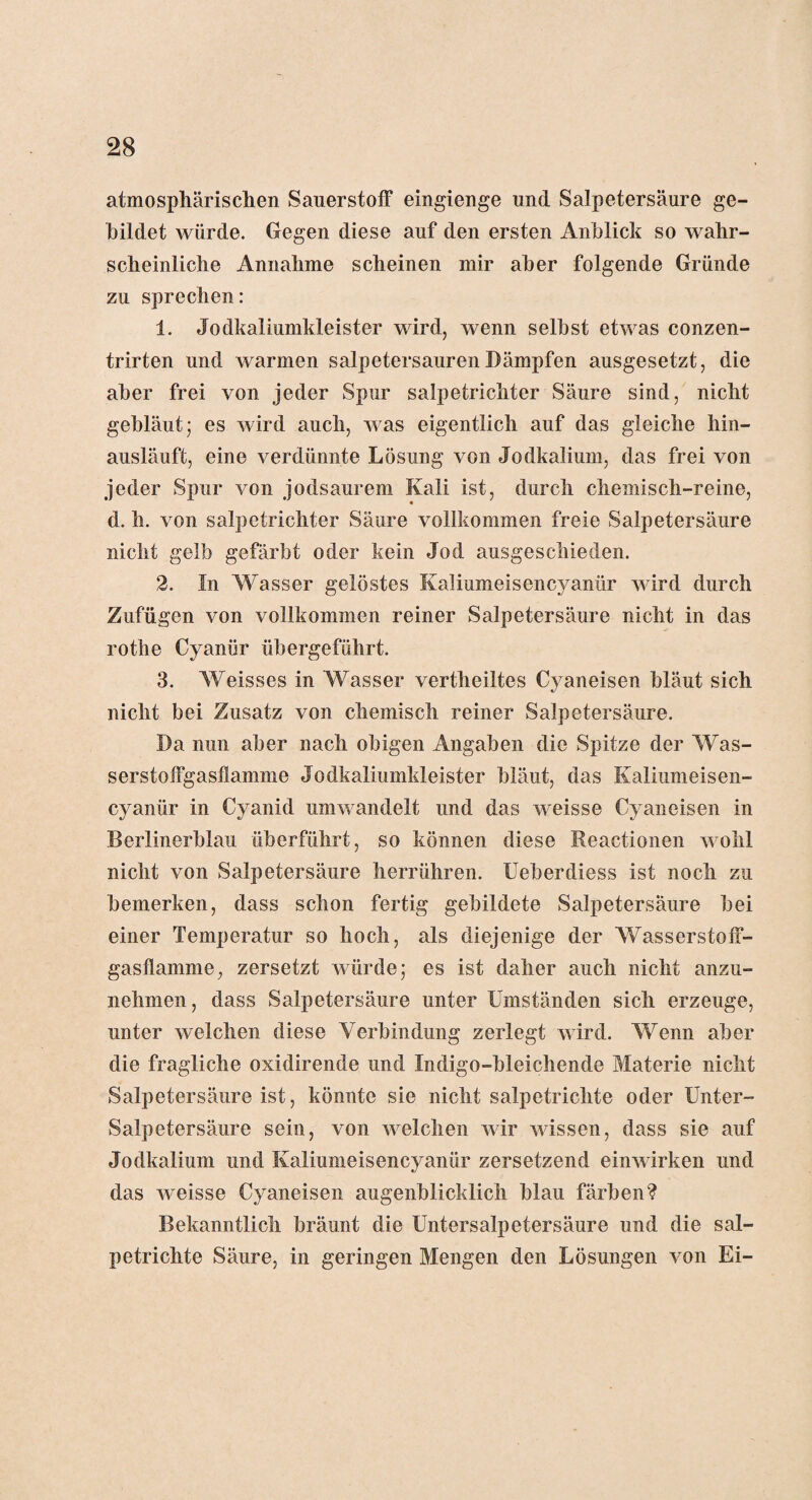 atmosphärischen Sauerstoff eingienge und Salpetersäure ge¬ bildet würde. Gegen diese auf den ersten Anblick so wahr¬ scheinliche Annahme scheinen mir aber folgende Gründe zu sprechen: 1. Jodkaliumkleister wird, wenn selbst etwas conzen- trirten und warmen salpetersauren Dämpfen ausgesetzt, die aber frei von jeder Spur salpetrichter Säure sind, nicht gebläut; es wird auch, was eigentlich auf das gleiche hin¬ ausläuft, eine verdünnte Lösung von Jodkalium, das frei von jeder Spur von jodsaurem Kali ist, durch chemisch-reine, d. h. von salpetrichter Säure vollkommen freie Salpetersäure nicht gelb gefärbt oder kein Jod ausgeschieden. 2. In Wasser gelöstes Kaliumeisencyantir wird durch Zufügen von vollkommen reiner Salpetersäure nicht in das rothe Cyanür übergeführt. 3. Weisses in Wasser vertheiltes Cyaneisen bläut sich nicht bei Zusatz von chemisch reiner Salpetersäure. Da nun aber nach obigen Angaben die Spitze der Was¬ serstoffgasflamme Jodkaliumkleister bläut, das Kaliumeisen- cyanür in Cyanid umwandelt und das weisse Cyaneisen in Berlinerblau überführt, so können diese Reactionen wohl nicht von Salpetersäure herrühren. Ueberdiess ist noch zu bemerken, dass schon fertig gebildete Salpetersäure bei einer Temperatur so hoch, als diejenige der Wasserstoff¬ gasflamme, zersetzt würde; es ist daher auch nicht anzu¬ nehmen, dass Salpetersäure unter Umständen sich erzeuge, unter welchen diese Verbindung zerlegt wird. Wenn aber die fragliche oxidirende und Indigo-bleichende Materie nicht Salpetersäure ist, könnte sie nicht salpetrichte oder Unter- Salpetersäure sein, von welchen wir wissen, dass sie auf Jodkalium und Kaliumeisencyanür zersetzend einwirken und das weisse Cyaneisen augenblicklich blau färben? Bekanntlich bräunt die Untersalpetersäure und die sal¬ petrichte Säure, in geringen Mengen den Lösungen von Ei-