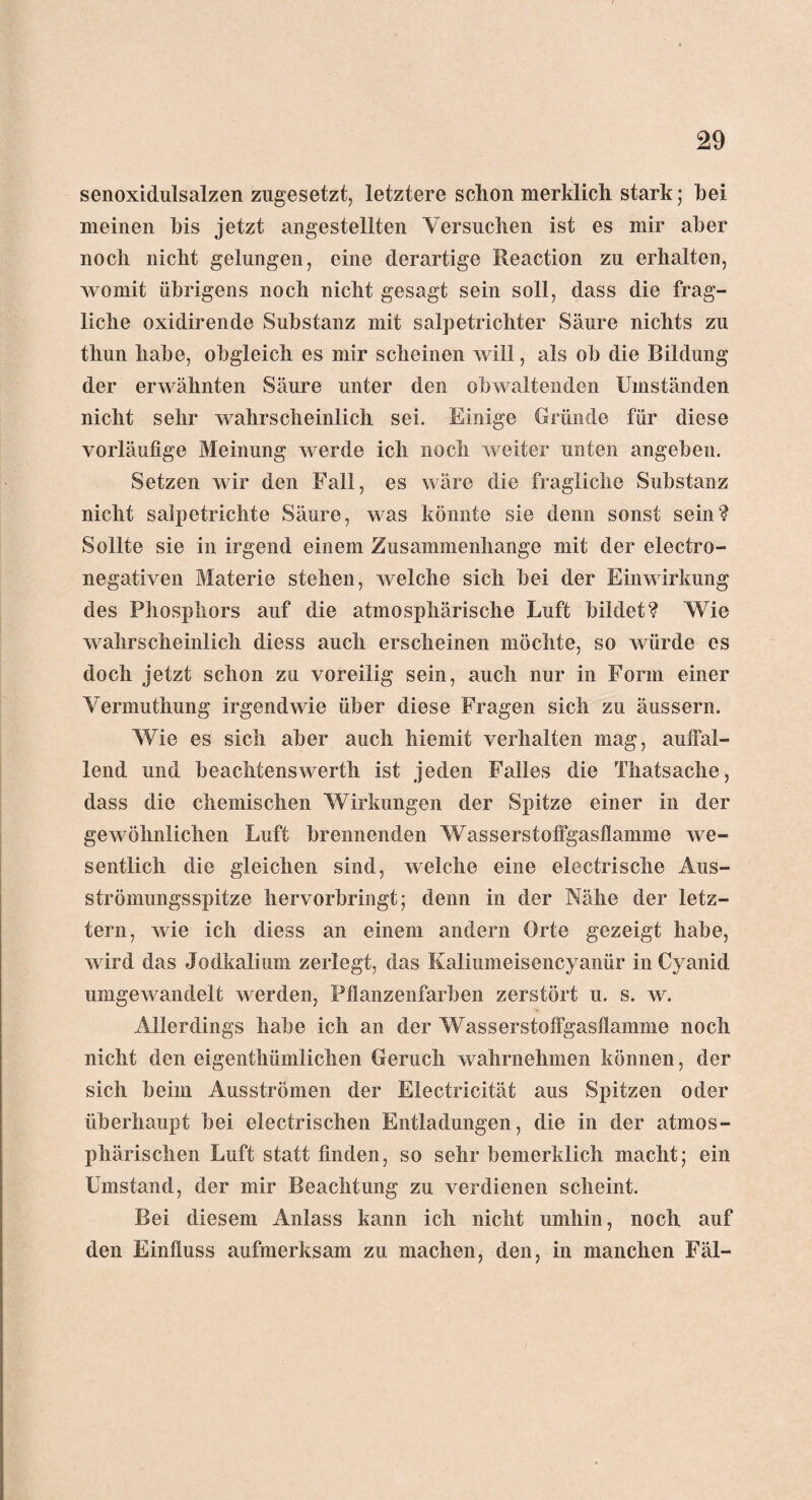 senoxidulsalzen zugesetzt, letztere schon merklich stark; hei meinen bis jetzt angestellten Versuchen ist es mir aber noch nicht gelungen, eine derartige Reaction zu erhalten, womit übrigens noch nicht gesagt sein soll, dass die frag¬ liche oxidirende Substanz mit salpetrichter Säure nichts zu thun habe, obgleich es mir scheinen will, als oh die Bildung der erwähnten Säure unter den obwaltenden Umständen nicht sehr wahrscheinlich sei. Einige Gründe für diese vorläufige Meinung werde ich noch weiter unten angeben. Setzen wir den Fall, es wäre die fragliche Substanz nicht salpetrichte Säure, was könnte sie denn sonst sein? Sollte sie in irgend einem Zusammenhänge mit der electro- negativen Materie stehen, welche sich bei der Einwirkung des Phosphors auf die atmosphärische Luft bildet? Wie wahrscheinlich diess auch erscheinen möchte, so würde es doch jetzt schon zu voreilig sein, auch nur in Form einer Vermuthung irgendwie über diese Fragen sich zu äussern. Wie es sich aber auch hiemit verhalten mag, auffal¬ lend und beachtenswert!! ist jeden Falles die Thatsache, dass die chemischen Wirkungen der Spitze einer in der gewöhnlichen Luft brennenden Wasserstoffgasflamme we¬ sentlich die gleichen sind, welche eine electrische Aus¬ strömungsspitze hervorbringt; denn in der Nähe der letz¬ tem, wie ich diess an einem andern Orte gezeigt habe, wird das Jodkalium zerlegt, das Kaliumeiseneyanür in Cyanid umgewandelt werden, Pflanzenfarben zerstört u. s. w. Allerdings habe ich an der Wasserstoffgasflamme noch nicht den eigentümlichen Geruch wahrnehmen können, der sich beim Ausströmen der Electricität aus Spitzen oder überhaupt bei electrischen Entladungen, die in der atmos¬ phärischen Luft statt finden, so sehr bemerklich macht; ein Umstand, der mir Beachtung zu verdienen scheint. Bei diesem Anlass kann ich nicht umhin, noch auf den Einfluss aufmerksam zu machen, den, in manchen Fäl-