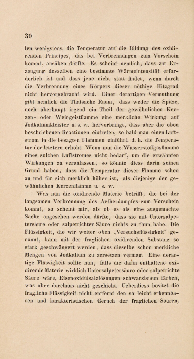 len wenigstens, die Temperatur auf die Bildung des oxidi- renden Principes, das bei Verbrennungen zum Vorschein kommt, ausüben dürfte. Es scheint nemlich, dass zur Er¬ zeugung desselben eine bestimmte Wärmeintensität erfor¬ derlich ist und dass jene nicht statt findet, wenn durch die Verbrennung eines Körpers dieser nöthige Hitzgrad nicht hervorgebracht wird. Einer derartigen Vermuthung gibt nemlich die Thatsache Raum, dass weder die Spitze, noch überhaupt irgend ein Theil der gewöhnlichen Ker¬ zen- oder Weingeistflamme eine merkliche Wirkung auf Jodkaliumkleister u, s. w. hervorbringt, dass aber die oben beschriebenen Reactionen eintreten, so bald man einen Luft¬ strom in die besagten Flammen einführt, d. h. die Tempera¬ tur der letztem erhöht. Wenn nun die Wasserstoffgasflamme eines solchen Luftstromes nicht bedarf, um die erwähnten Wirkungen zu veranlassen, so könnte diess darin seinen Grund haben, dass die Temperatur dieser Flamme schon an und für sich merklich höher ist, als diejenige der ge¬ wöhnlichen Kerzenflamme u. s. w. Was nun die oxidirende Materie betrifft, die bei der langsamen Verbrennung des Aetherdampfes zum Vorschein kommt, so scheint mir, als ob es als eine ausgemachte Sache angesehen werden dürfte, dass sie mit Untersalpe¬ tersäure oder salpetrichter Säure nichts zu thun habe. Die Flüssigkeit, die wir weiter oben „Versuchsflüssigkeit“ ge¬ nannt, kann mit der fraglichen oxidirenden Substanz so stark geschwängert werden, dass dieselbe schon merkliche Mengen von Jodkalium zu zersetzen vermag. Eine derar¬ tige Flüssigkeit sollte nun, falls die darin enthaltene oxi¬ dirende Materie wirklich Untersalpetersäure oder salpetrichte Säure wäre, Eisenoxidulsalzlösungen schwarzbraun färben, was aber durchaus nicht geschieht. Ueberdiess besitzt die fragliche Flüssigkeit nicht entfernt den so leicht erkennba¬ ren und karakteristischen Geruch der fraglichen Säuren,