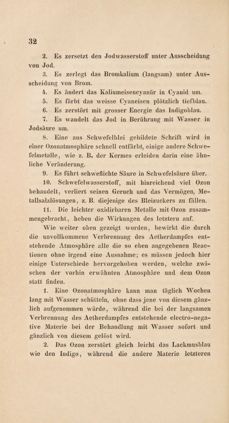 2. Es zersetzt den Jodwasserstoff unter Ausscheidung von Jod. 3. Es zerlegt das Bromkalium (langsam) unter Aus¬ scheidung von Brom. 4. Es ändert das Kaliumeisencyanür in Cyanid um. 5. Es färbt das weisse Cyaneisen plötzlich tiefblau. 6. Es zerstört mit grosser Energie das Indigoblau. 7. Es wandelt das Jod in Berührung mit Wasser in Jodsäure um. 8. Eine aus Schwefelblei gebildete Schrift wird in einer Ozonatmosphäre schnell entfärbt, einige andere Schwe¬ felmetalle, wie z. B. der Kermes erleiden darin eine ähn¬ liche Veränderung. 9. Es führt schweflichte Säure in Schwefelsäure über. 10. Schwefelwasserstoff, mit hinreichend viel Ozon behandelt, verliert seinen Geruch und das Vermögen, Me¬ tallsalzlösungen, z. B. diejenige des Bleizuckers zu fällen. 11. Die leichter oxidirbaren Metalle mit Ozon zusam¬ mengebracht, heben die Wirkungen des letztem auf. Wie weiter oben gezeigt worden, bewirkt die durch die imvollkommene Verbrennung des Aetherdampfes ent¬ stehende Atmosphäre alle die so eben angegebenen Reac- tionen ohne irgend eine Ausnahme; es müssen jedoch hier einige Unterschiede hervorgehoben werden, welche zwi¬ schen der vorhin erwähnten Atmosphäre und dem Ozon statt finden. 1. Eine Ozonatmosphäre kann man täglich Wochen lang mit Wasser schütteln, ohne dass jene von diesem gänz¬ lich aufgenommen würde, während die bei der langsamen Verbrennung des Aetherdampfes entstehende electro-nega- tive Materie bei der Behandlung mit Wasser sofort und gänzlich von diesem gelöst wird. 2. Das Ozon zerstört gleich leicht das Lackmusblau wie den Indigo, während die andere Materie letzteren