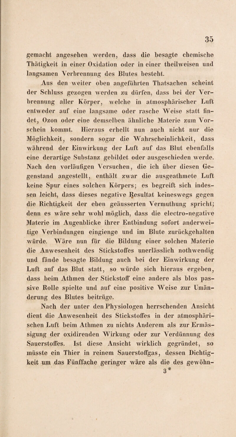 gemacht angesehen werden, dass die besagte chemische Thätigkeit in einer Oxidation oder in einer tlieilweisen und langsamen Verbrennung des Blutes besteht. Aus den weiter oben angeführten Thatsachen scheint der Schluss gezogen werden zu dürfen, dass hei der Ver¬ brennung aller Körper, welche in atmosphärischer Luft entweder auf eine langsame oder rasche Weise statt fin¬ det, Ozon oder eine demselben ähnliche Materie zum Vor¬ schein kommt. Hieraus erhellt nun auch nicht nur die Möglichkeit, sondern sogar die Wahrscheinlichkeit, dass während der Einwirkung der Luft auf das Blut ebenfalls eine derartige Substanz gebildet oder ausgeschieden werde. Nach den vorläufigen Versuchen, die ich über diesen Ge¬ genstand angestellt, enthält zwar die ausgeathmete Luft keine Spur eines solchen Körpers; es begreift sich indes¬ sen leicht, dass dieses negative Resultat keineswegs gegen die Richtigkeit der eben geäusserten Vermuthung spricht; denn es wäre sehr wohl möglich, dass die electro-negative Materie im Augenblicke ihrer Entbindung sofort anderwei¬ tige Verbindungen eingienge und im Blute zurückgehalten würde. Wäre nun für die Bildung einer solchen Materie die Anwesenheit des Stickstoffes unerlässlich nothwendig und fände besagte Bildung auch bei der Einwirkung der Luft auf das Blut statt, so würde sich hieraus ergeben, dass beim Athmen der Stickstoff eine andere als blos pas¬ sive Rolle spielte und auf eine positive Weise zur Umän¬ derung des Blutes beitrüge. Nach der unter den Physiologen herrschenden Ansicht dient die Anwesenheit des Stickstoffes in der atmosphäri¬ schen Luft beim Athmen zu nichts Anderem als zur Ermäs- sigung der oxidirenden Wirkung oder zur Verdünnung des Sauerstoffes. Ist diese Ansicht wirklich gegründet, so müsste ein Thier in reinem Sauerstoffgas, dessen Dichtig¬ keit um das Fünffache geringer wäre als die des gewöhn- 3*