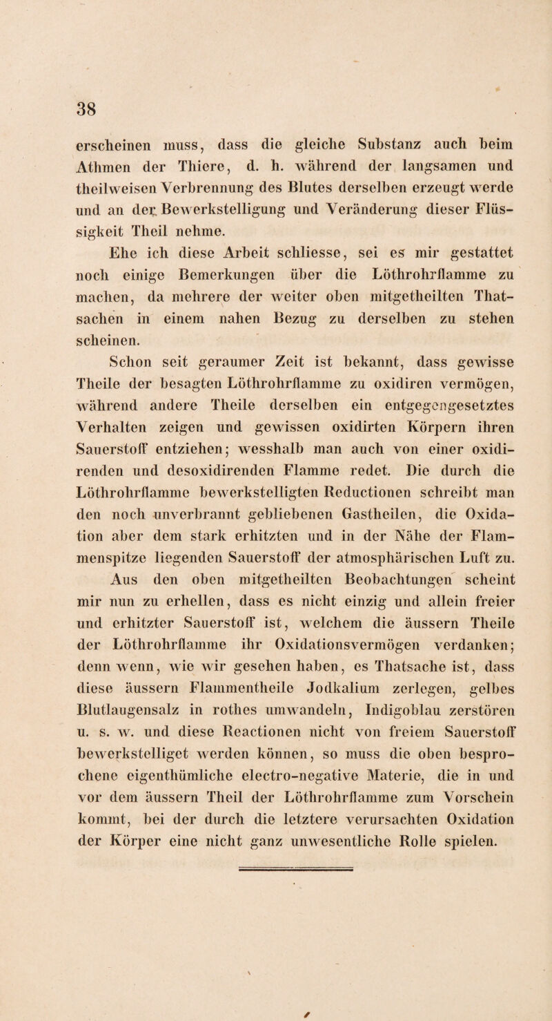 erscheinen muss, dass die gleiche Substanz auch heim Athmen der Thiere, d. h. während der langsamen und theilweisen Verbrennung des Blutes derselben erzeugt werde und an der, Bewerkstelligung und Veränderung dieser Flüs¬ sigkeit Theil nehme. Ehe ich diese Arbeit schliesse, sei es mir gestattet noch einige Bemerkungen über die Löthrohrflamme zu machen, da mehrere der weiter oben mitgetheilten That- sachen in einem nahen Bezug zu derselben zu stehen scheinen. Schon seit geraumer Zeit ist bekannt, dass gewisse Theile der besagten Löthrohrflamme zu oxidiren vermögen, während andere Theile derselben ein entgegengesetztes Verhalten zeigen und gewissen oxidirten Körpern ihren Sauerstoff entziehen; wesshalb man auch von einer oxidi- renden und desoxidirenden Flamme redet. Die durch die Löthrohrflamme bewerkstelligten Reductionen schreibt man den noch unverbrannt gebliebenen Gastheilen, die Oxida¬ tion aber dem stark erhitzten und in der Nähe der Flam¬ menspitze liegenden Sauerstoff der atmosphärischen Luft zu. Aus den oben mitgetheilten Beobachtungen scheint mir nun zu erhellen, dass es nicht einzig und allein freier und erhitzter Sauerstoff ist, welchem die äussern Theile der Löthrohrflamme ihr Oxidationsvermögen verdanken; denn wenn, wie wir gesehen haben, es Thatsache ist, dass diese äussern Fiammentheile Jodkalium zerlegen, gelbes Blutlaugensalz in rothes umwandeln, Indigoblau zerstören u. s. w. und diese Reactioncn nicht von freiem Sauerstoff bewerkstelliget werden können, so muss die oben bespro¬ chene eigenthümliche electro-negative Materie, die in und vor dem äussern Theil der Löthrohrflamme zum Vorschein kommt, bei der durch die letztere verursachten Oxidation der Körper eine nicht ganz unwesentliche Rolle spielen. ✓