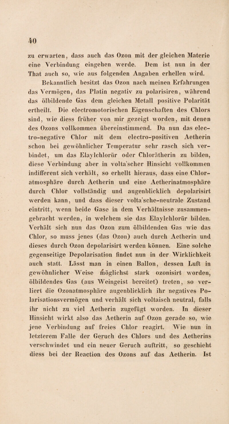 zu erwarten, dass auch das Ozon mit der gleichen Materie eine Verbindung eingehen werde. Dem ist nun in der That auch so, wie aus folgenden Angaben erhellen wird. Bekanntlich besitzt das Ozon nach meinen Erfahrungen das Vermögen, das Platin negativ zu polarisiren, während das ölbildende Gas dem gleichen Metall positive Polarität ertheilt. Die electromotorisclien Eigenschaften des Chlors sind, wie diess früher von mir gezeigt worden, mit denen des Ozons vollkommen übereinstimmend. Da nun das elec- tro-negative Chlor mit dem electro-positiven Aetherin schon bei gewöhnlicher Temperatur sehr rasch sich ver¬ bindet, um das Elaylchlorür oder Chlorätherin zu bilden, diese Verbindung aber in volta’scher Hinsicht vollkommen indifferent sich verhält, so erhellt hieraus, dass eine Chlor¬ atmosphäre durch Aetherin und eine Aetlierinatmosphäre durch Chlor vollständig und augenblicklich depolarisirt werden kann, und dass dieser volta’sche-neutrale Zustand eintritt, wenn beide Gase in dem Verhältnisse zusammen¬ gebracht werden, in welchem sie das Elaylclilorür bilden. Verhält sich nun das Ozon zum ölbildenden Gas wie das Chlor, so muss jenes (das Ozon) auch durch Aetherin und dieses durch Ozon depolarisirt werden können. Eine solche gegenseitige Depolarisation findet nun in der Wirklichkeit auch statt. Lässt man in einen Ballon, dessen Luft in gewöhnlicher Weise möglichst stark ozonisirt worden, ölbildendes Gas (aus Weingeist bereitet) treten, so ver¬ liert die Ozonatmosphäre augenblicklich ihr negatives Po¬ larisationsvermögen und verhält sich voltaisch neutral, falls ihr nicht zu viel Aetherin zugefügt worden. In dieser Hinsicht wirkt also das Aetherin auf Ozon gerade so, wie jene Verbindung auf freies Chlor reagirt. Wie nun in letzterem Falle der Geruch des Chlors und des Aetherins verschwindet und ein neuer Geruch auftritt, so geschieht diess bei der Reaction des Ozons auf das Aetherin. Ist