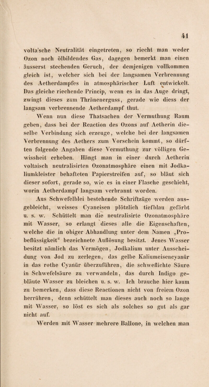 volta’sche Neutralität eingetreten, so riecht man weder Ozon noch ölbildendes Gas, dagegen bemerkt man einen äusserst stechenden Geruch, der demjenigen vollkommen gleich ist, welcher sich hei der langsamen Verbrennung des Aetherdampfes in atmosphärischer Luft entwickelt. Das gleiche riechende Princip, wenn es in das Auge dringt, zwingt dieses zum Thränenerguss, gerade wie diess der langsam verbrennende Aetherdampf thut. Wenn nun diese Thatsachen der Vermuthung Raum geben, dass bei der Reaction des Ozons auf Aetherin die¬ selbe Verbindung sich erzeuge, welche bei der langsamen Verbrennung des Aethers zum Vorschein kommt, so dürf¬ ten folgende Angaben diese Vermuthung zur völligen Ge¬ wissheit erheben. Hängt man in einer durch Aetherin voltaisch neutralisirten Ozonatmosphäre einen mit Jodka¬ liumkleister behafteten Papierstreifen auf, so bläut sich dieser sofort, gerade so, wie es in einer Flasche geschieht, worin Aetherdampf langsam verbrannt worden. Aus Schwefelblei bestehende Schriftzüge werden aus¬ gebleicht, weisses Cyaneisen plötzlich tiefblau gefärbt u. s. w. Schüttelt man die neutralisirte Ozonatmosphäre mit Wasser, so erlangt dieses alle die Eigenschaften, welche die in obiger Abhandlung unter dem Namen „Pro¬ beflüssigkeit“ bezeichnete Auflösung besitzt. Jenes Wasser besitzt nämlich das Vermögen, Jodkalium unter Ausschei¬ dung von Jod zu zerlegen, das gelbe Kaliumeisencyanür in das rothe Cyariür überzuführen, die schweflichte Säure in Schwefelsäure zu verwandeln, das durch Indigo ge¬ bläute Wasser zu bleichen u. s. w. Ich brauche hier kaum zu bemerken, dass diese Reactionen nicht von freiem Ozon herrühren, denn schüttelt man dieses auch noch so lange mit Wasser, so löst es sich als solches so gut als gar nicht auf. Werden mit Wasser mehrere Ballone, in welchen mail