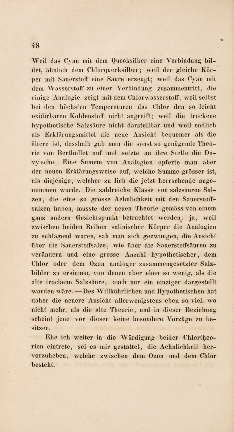 Weil das Cyan mit dem Quecksilber eine Verbindung bil¬ det, ähnlich dem Chlorquecksilber; weil der gleiche Kör¬ per mit Sauerstoff eine Säure erzeugt; weil das Cyan mit dem Wasserstoff zu einer Verbindung Zusammentritt, die einige Analogie zeigt mit dem Chlorwasserstoff; weil selbst bei den höchsten Temperaturen das Chlor den so leicht oxidirbaren Kohlenstoff nicht angreift; weil die trockene hypothetische Salzsäure nicht darstellbar und weil endlich als Erklärungsmittel die neue Ansicht bequemer als die ältere ist, desshalb gab man die sonst so genügende Theo¬ rie von Berthollet auf und setzte an ihre Stelle die Da- vy’sche. Eine Summe von Analogien opferte man aber der neuen Erklärungsweise auf, welche Summe grösser ist, als diejenige, welcher zu lieb die jetzt herrschende ange¬ nommen wurde. Die zahlreiche Klasse von salzsauren Sal¬ zen, die eine so grosse Aehnlichkeit mit den Sauerstoff¬ salzen haben, musste der neuen Theorie gemäss von einem ganz andern Gesichtspunkt betrachtet werden; ja, weil zwischen beiden Reihen salinischer Körper die Analogien zu schlagend waren, sah man sich gezwungen, die Ansicht über die Sauerstoffsalze, wie über die Sauerstoffsäuren zu verändern und eine grosse Anzahl hypothetischer, dem Chlor oder dem Ozon analoger zusammengesetzter Salz¬ bilder zu ersinnen, von denen aber eben so wenig, als die alte trockene Salzsäure, auch nur ein einziger dargestellt worden wäre. —Des Willkührlichen und Hypothetischen hat daher die neuere Ansicht allerwenigstens eben so viel, wo nicht mehr, als die alte Theorie, und in dieser Beziehung scheint jene vor dieser keine besondere Vorzüge zu be¬ sitzen. Ehe ich weiter in die Würdigung beider Chlortheo¬ rien eintrete, sei es mir gestattet, die Aehnlichkeit her¬ vorzuheben, welche zwischen dem Ozon und dem Chlor besteht.