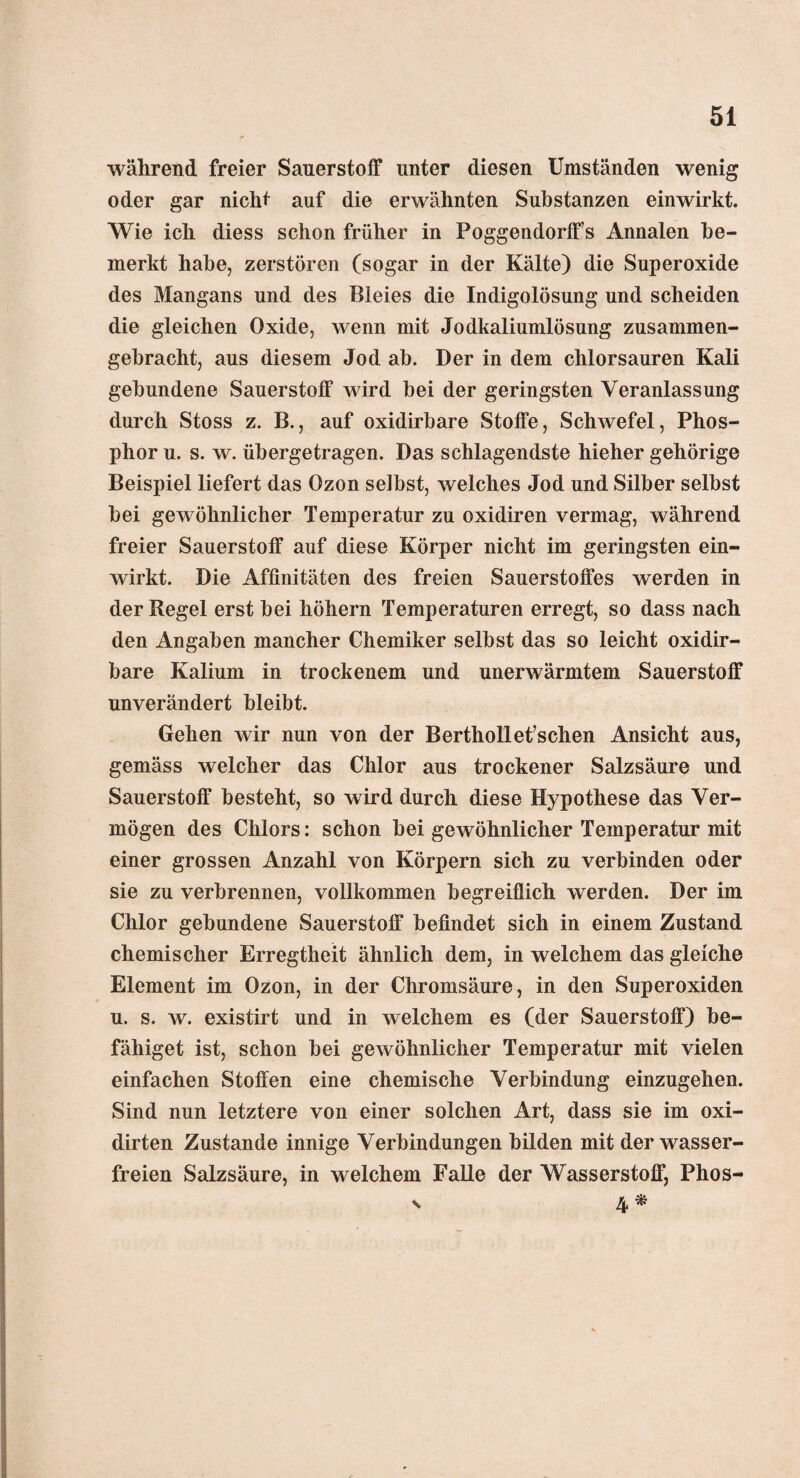 während freier Sauerstoff unter diesen Umständen wenig oder gar nicht auf die erwähnten Substanzen einwirkt. Wie ich diess schon früher in PoggendorfFs Annalen be¬ merkt habe, zerstören (sogar in der Kälte) die Superoxide des Mangans und des Bleies die Indigolösung und scheiden die gleichen Oxide, wenn mit Jodkaliumlösung zusammen¬ gebracht, aus diesem Jod ab. Der in dem chlorsauren Kali gebundene Sauerstoff wird bei der geringsten Veranlassung durch Stoss z. B., auf oxidirbare Stoffe, Schwefel, Phos¬ phor u. s. w. übergetragen. Das schlagendste hieher gehörige Beispiel liefert das Ozon selbst, welches Jod und Silber selbst bei gewöhnlicher Temperatur zu oxidiren vermag, während freier Sauerstoff auf diese Körper nicht im geringsten ein¬ wirkt. Die Affinitäten des freien Sauerstoffes werden in der Regel erst bei höhern Temperaturen erregt, so dass nach den Angaben mancher Chemiker selbst das so leicht oxidir¬ bare Kalium in trockenem und unerwärmtem Sauerstoff unverändert bleibt. Gehen wir nun von der Berthollet’schen Ansicht aus, gemäss welcher das Chlor aus trockener Salzsäure und Sauerstoff besteht, so wird durch diese Hypothese das Ver¬ mögen des Chlors: schon bei gewöhnlicher Temperatur mit einer grossen Anzahl von Körpern sich zu verbinden oder sie zu verbrennen, vollkommen begreiflich werden. Der im Chlor gebundene Sauerstoff befindet sich in einem Zustand chemischer Erregtheit ähnlich dem, in welchem das gleiche Element im Ozon, in der Chromsäure, in den Superoxiden u. s. w. existirt und in welchem es (der Sauerstoff) be¬ fähiget ist, schon bei gewöhnlicher Temperatur mit vielen einfachen Stoffen eine chemische Verbindung einzugehen. Sind nun letztere von einer solchen Art, dass sie im oxi- dirten Zustande innige Verbindungen bilden mit der wasser¬ freien Salzsäure, in welchem Falle der Wasserstoff, Phos- s 4 *