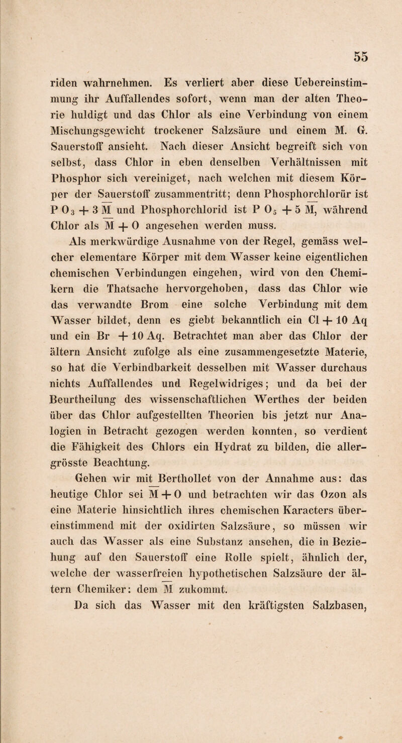 riden wahrnehmen. Es verliert aber diese Uebereinstim- mung ihr Auffallendes sofort, wenn man der alten Theo¬ rie huldigt und das Chlor als eine Verbindung von einem Mischungsgewicht trockener Salzsäure und einem M. G. Sauerstoff ansieht. Nach dieser Ansicht begreift sich von selbst, dass Chlor in eben denselben Verhältnissen mit Phosphor sich vereiniget, nach welchen mit diesem Kör¬ per der Sauerstoff Zusammentritt; denn Phosphorchlorür ist P 03 -f- 3 M und Phosphorchlorid ist P 05 -f 5 M, während Chlor als M 4- 0 angesehen werden muss. Als merkwürdige Ausnahme von der Regel, gemäss wel¬ cher elementare Körper mit dem Wasser keine eigentlichen chemischen Verbindungen eingehen, wird von den Chemi¬ kern die Thatsache hervorgehoben, dass das Chlor wie das verwandte Brom eine solche Verbindung mit dem Wasser bildet, denn es giebt bekanntlich ein CI 4-10 Aq und ein Br +10 Aq. Betrachtet man aber das Chlor der ältern Ansicht zufolge als eine zusammengesetzte Materie, so hat die Verbindbarkeit desselben mit Wasser durchaus nichts Auffallendes und Regelwidriges; und da bei der Beurtheilung des wissenschaftlichen Werthes der beiden über das Chlor aufgestellten Theorien bis jetzt nur Ana¬ logien in Betracht gezogen werden konnten, so verdient die Fähigkeit des Chlors ein Hydrat zu bilden, die aller- grösste Beachtung. Gehen wir mit Berthollet von der Annahme aus: das heutige Chlor sei M + 0 und betrachten wir das Ozon als eine Materie hinsichtlich ihres chemischen Karacters über¬ einstimmend mit der oxidirten Salzsäure, so müssen wir auch das Wasser als eine Substanz ansehen, die in Bezie¬ hung auf den Sauerstoff eine Rolle spielt, ähnlich der, welche der wasserfreien hypothetischen Salzsäure der äl¬ tern Chemiker: dem M zukommt. Da sich das Wasser mit den kräftigsten Salzbasen,