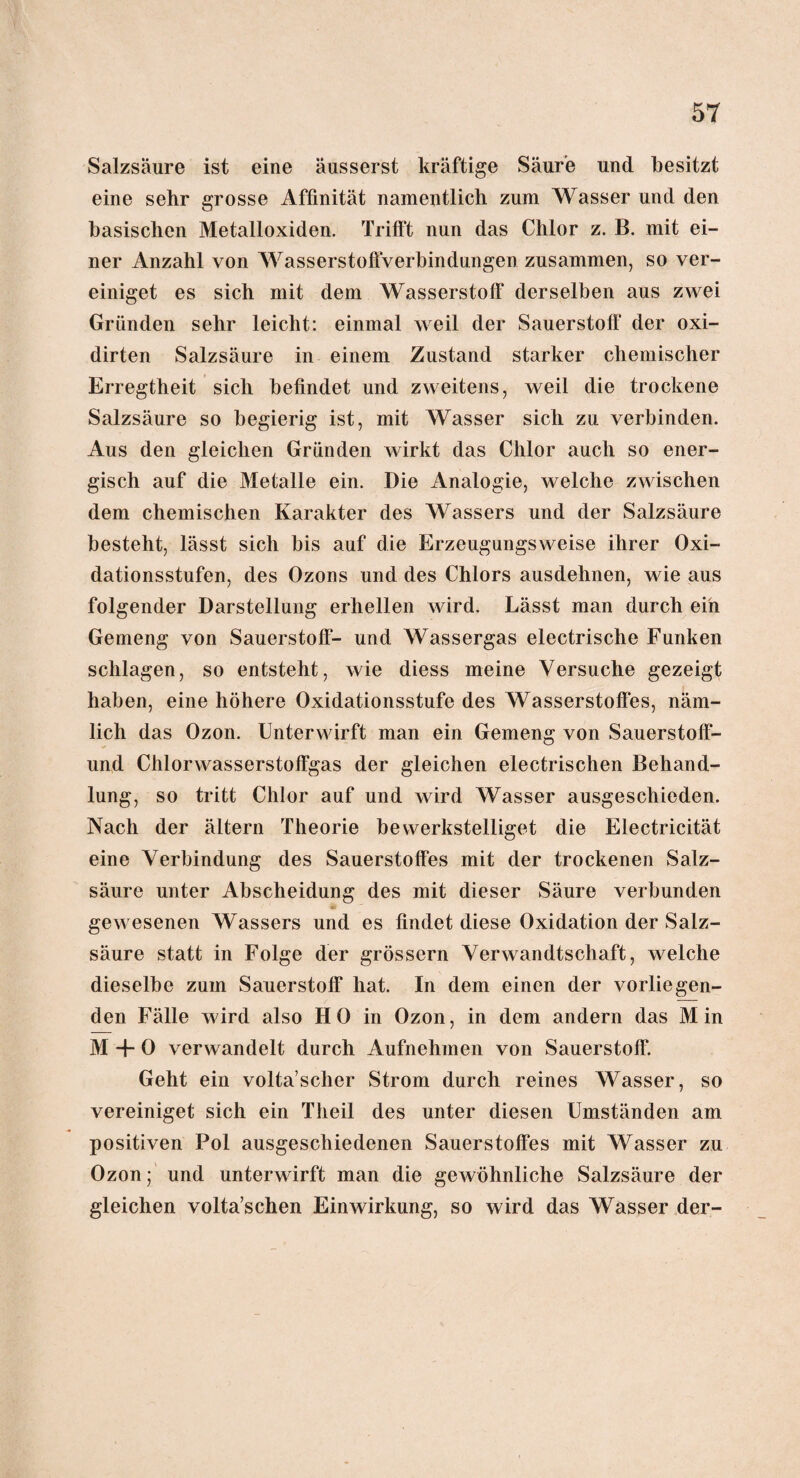 Salzsäure ist eine äusserst kräftige Säure und besitzt eine sehr grosse Affinität namentlich zum Wasser und den basischen Metalloxiden. Trifft nun das Chlor z. B. mit ei¬ ner Anzahl von Wasserstoffverbindungen zusammen, so ver¬ einiget es sich mit dem Wasserstoff derselben aus zwei Gründen sehr leicht: einmal weil der Sauerstoff der oxi- dirten Salzsäure in einem Zustand starker chemischer Erregtheit sich befindet und zweitens, weil die trockene Salzsäure so begierig ist, mit Wasser sich zu verbinden. Aus den gleichen Gründen wirkt das Chlor auch so ener¬ gisch auf die Metalle ein. Die Analogie, welche zwischen dem chemischen Karakter des Wassers und der Salzsäure besteht, lässt sich bis auf die Erzeugungsweise ihrer Oxi¬ dationsstufen, des Ozons und des Chlors ausdehnen, wie aus folgender Darstellung erhellen wird. Lässt man durch ein Gemeng von Sauerstoff- und Wassergas electrische Funken schlagen, so entsteht, wie diess meine Versuche gezeigt haben, eine höhere Oxidationsstufe des Wasserstoffes, näm¬ lich das Ozon. Unterwirft man ein Gemeng von Sauerstoff¬ und Chlorwasserstoffgas der gleichen electrischen Behand¬ lung, so tritt Chlor auf und wird Wasser ausgeschieden. Nach der ältern Theorie bewerkstelliget die Electricität eine Verbindung des Sauerstoffes mit der trockenen Salz¬ säure unter Abscheidung des mit dieser Säure verbunden gewesenen Wassers und es findet diese Oxidation der Salz¬ säure statt in Folge der grossem Verwandtschaft, welche dieselbe zum Sauerstoff hat. In dem einen der vorliegen¬ den Fälle wird also HO in Ozon, in dem andern das Min M -f- 0 verwandelt durch Aufnehmen von Sauerstoff. Geht ein volta’scher Strom durch reines Wasser, so vereiniget sich ein Tlieil des unter diesen Umständen am positiven Pol ausgeschiedenen Sauerstoffes mit Wasser zu Ozon; und unterwirft man die gewöhnliche Salzsäure der gleichen volta’schen Einwirkung, so wird das Wasser der-