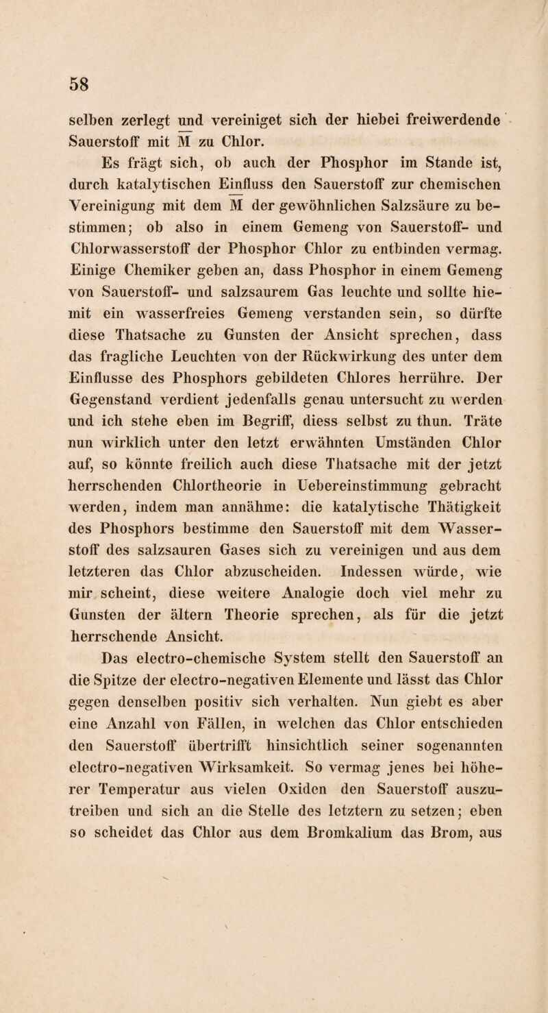selben zerlegt und vereiniget sich der hiebei freiwerdende Sauerstoff mit M zu Chlor. Es fragt sich, ob auch der Phosphor im Stande ist, durch katalytischen Einfluss den Sauerstoff zur chemischen Vereinigung mit dem M der gewöhnlichen Salzsäure zu be¬ stimmen; ob also in einem Gemeng von Sauerstoff- und Chlorwasserstoff der Phosphor Chlor zu entbinden vermag. Einige Chemiker geben an, dass Phosphor in einem Gemeng von Sauerstoff- und salzsaurem Gas leuchte und sollte hie- mit ein wasserfreies Gemeng verstanden sein, so dürfte diese Thatsache zu Gunsten der Ansicht sprechen, dass das fragliche Leuchten von der Rückwirkung des unter dem Einflüsse des Phosphors gebildeten Chlores herrühre. Der Gegenstand verdient jedenfalls genau untersucht zu werden und ich stehe eben im Begriff, diess selbst zu thun. Träte nun wirklich unter den letzt erwähnten Umständen Chlor auf, so könnte freilich auch diese Thatsache mit der jetzt herrschenden Chlortheorie in Uebereinstimmung gebracht werden, indem man annähme: die katalytische Thätigkeit des Phosphors bestimme den Sauerstoff mit dem Wasser¬ stoff des salzsauren Gases sich zu vereinigen und aus dem letzteren das Chlor abzuscheiden. Indessen würde, wie mir scheint, diese weitere Analogie doch viel mehr zu Gunsten der ältern Theorie sprechen, als für die jetzt herrschende Ansicht. Das electro-chemische System stellt den Sauerstoff an die Spitze der electro-negativen Elemente und lässt das Chlor gegen denselben positiv sich verhalten. Nun giebt es aber eine Anzahl von Fällen, in welchen das Chlor entschieden den Sauerstoff übertrifft hinsichtlich seiner sogenannten electro-negativen Wirksamkeit. So vermag jenes bei höhe¬ rer Temperatur aus vielen Oxiden den Sauerstoff auszu¬ treiben und sich an die Stelle des letztem zu setzen; eben so scheidet das Chlor aus dem Bromkalium das Brom, aus