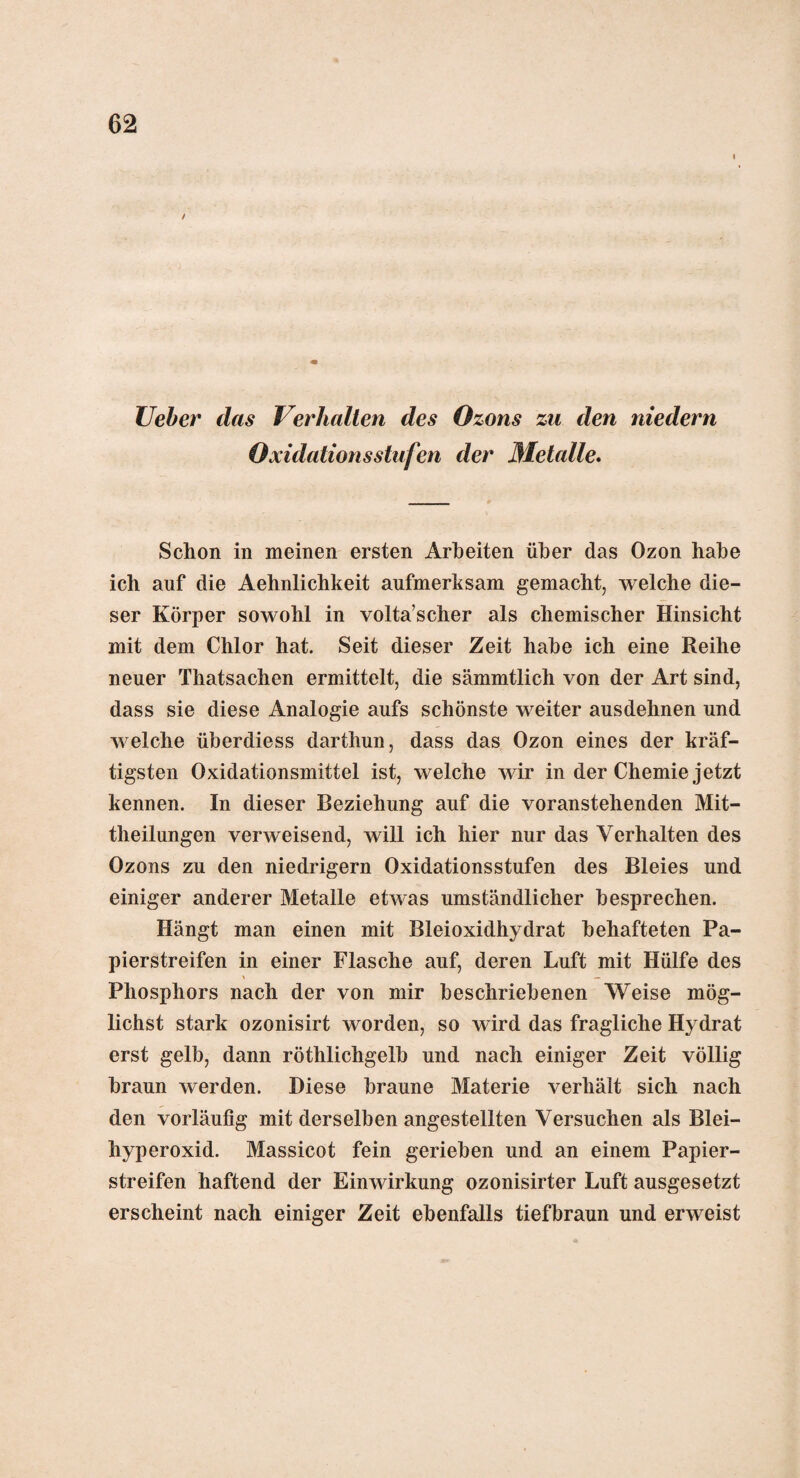 Ueber das Verhalten des Ozons zu den niedern Oxidationsstufen der Metalle. Schon in meinen ersten Arbeiten über das Ozon habe ich auf die Aehnlichkeit aufmerksam gemacht, welche die¬ ser Körper sowohl in volta’scher als chemischer Hinsicht mit dem Chlor hat. Seit dieser Zeit habe ich eine Reihe neuer Thatsachen ermittelt, die sämmtlich von der Art sind, dass sie diese Analogie aufs schönste weiter ausdehnen und welche überdiess darthun, dass das Ozon eines der kräf¬ tigsten Oxidationsmittel ist, welche wir in der Chemie jetzt kennen. In dieser Beziehung auf die voranstehenden Mit¬ theilungen verweisend, will ich hier nur das Verhalten des Ozons zu den niedrigem Oxidationsstufen des Bleies und einiger anderer Metalle etwas umständlicher besprechen. Hängt man einen mit Bleioxidhydrat behafteten Pa¬ pierstreifen in einer Flasche auf, deren Luft mit Hülfe des \ — Phosphors nach der von mir beschriebenen Weise mög¬ lichst stark ozonisirt worden, so wird das fragliche Hydrat erst gelb, dann röthlichgelb und nach einiger Zeit völlig braun werden. Diese braune Materie verhält sich nach den vorläufig mit derselben angestellten Versuchen als Blei¬ hyperoxid. Massicot fein gerieben und an einem Papier¬ streifen haftend der Einwirkung ozonisirter Luft ausgesetzt erscheint nach einiger Zeit ebenfalls tiefbraun und erweist