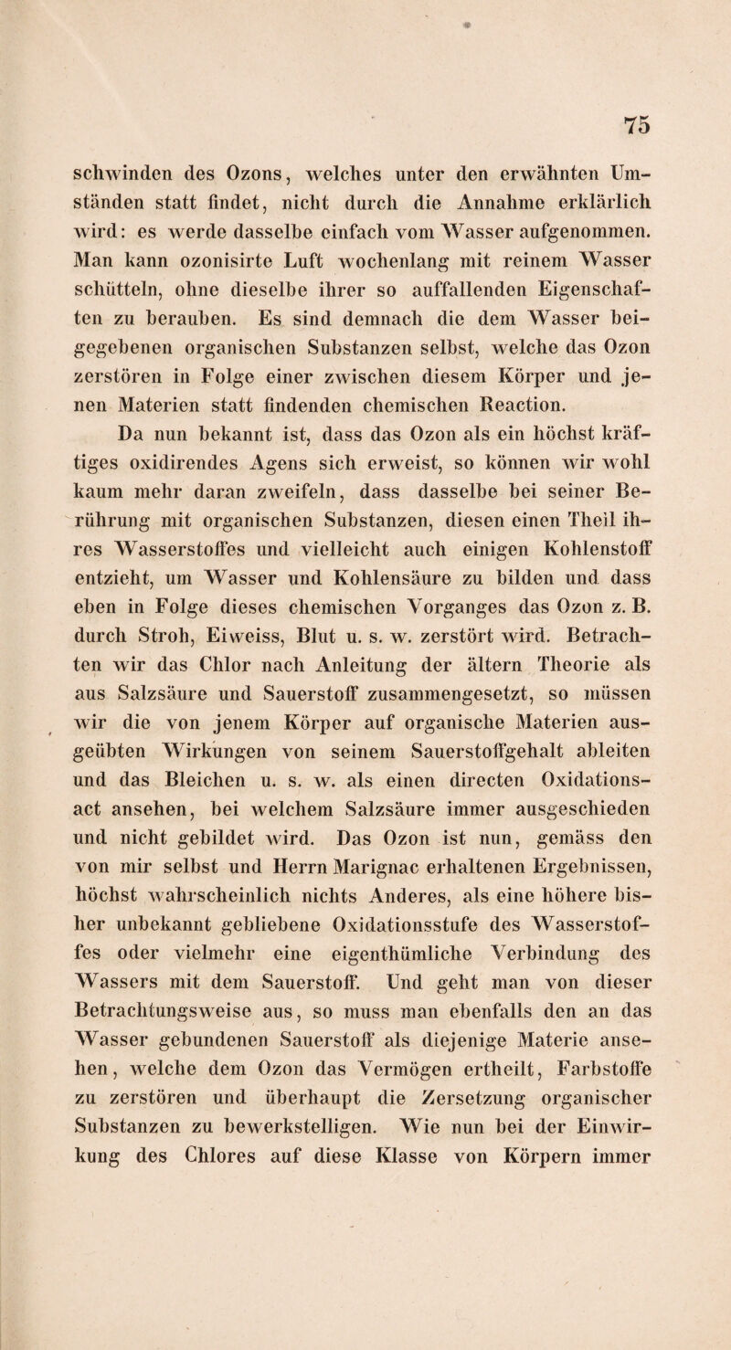 schwinden des Ozons, welches unter den erwähnten Um¬ ständen statt findet, nicht durch die Annahme erklärlich wird: es werde dasselbe einfach vom Wasser aufgenommen. Man kann ozonisirte Luft wochenlang mit reinem Wasser schütteln, ohne dieselbe ihrer so auffallenden Eigenschaf¬ ten zu berauben. Es sind demnach die dem Wasser bei¬ gegebenen organischen Substanzen selbst, welche das Ozon zerstören in Folge einer zwischen diesem Körper und je¬ nen Materien statt findenden chemischen Reaction. Da nun bekannt ist, dass das Ozon als ein höchst kräf¬ tiges oxidirendes Agens sich erweist, so können wir wohl kaum mehr daran zweifeln, dass dasselbe bei seiner Be¬ rührung mit organischen Substanzen, diesen einen Theil ih¬ res Wasserstoffes und vielleicht auch einigen Kohlenstoff entzieht, um Wasser und Kohlensäure zu bilden und dass eben in Folge dieses chemischen Vorganges das Ozon z. B. durch Stroh, Eiweiss, Blut u. s. w. zerstört wird. Betrach¬ ten wir das Chlor nach Anleitung der ältern Theorie als aus Salzsäure und Sauerstoff zusammengesetzt, so müssen wir die von jenem Körper auf organische Materien aus¬ geübten Wirkungen von seinem Sauerstoifgehalt ableiten und das Bleichen u. s. w. als einen directen Oxidations¬ act ansehen, bei welchem Salzsäure immer ausgeschieden und nicht gebildet wird. Das Ozon ist nun, gemäss den von mir selbst und Herrn Marignac erhaltenen Ergebnissen, höchst wahrscheinlich nichts Anderes, als eine höhere bis¬ her unbekannt gebliebene Oxidationsstufe des Wasserstof¬ fes oder vielmehr eine eigenthümliche Verbindung des Wassers mit dem Sauerstoff. Und geht man von dieser Betrachtungsweise aus, so muss man ebenfalls den an das Wasser gebundenen Sauerstoff als diejenige Materie anse¬ hen, welche dem Ozon das Vermögen ertheilt, Farbstoffe zu zerstören und überhaupt die Zersetzung organischer Substanzen zu bewerkstelligen. Wie nun bei der Einwir¬ kung des Chlores auf diese Klasse von Körpern immer