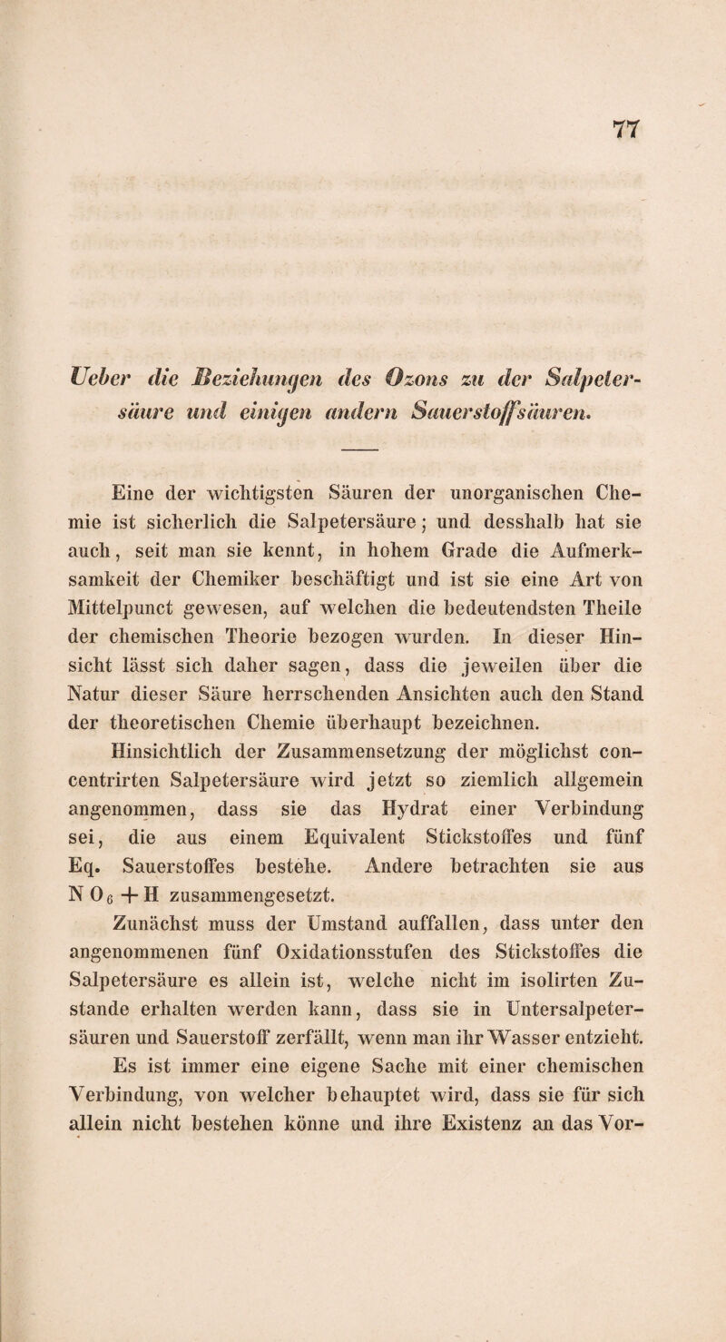 lieber die Beziehungen des Ozons zu der Salpeter¬ säure und einigen andern Sauerstoff säuren» Eine der wichtigsten Säuren der unorganischen Che¬ mie ist sicherlich die Salpetersäure; und desshalb hat sie auch, seit man sie kennt, in hohem Grade die Aufmerk¬ samkeit der Chemiker beschäftigt und ist sie eine Art von Mittelpunct gewesen, auf welchen die bedeutendsten Theile der chemischen Theorie bezogen wurden. In dieser Hin¬ sicht lässt sich daher sagen, dass die jeweilen über die Natur dieser Säure herrschenden Ansichten auch den Stand der theoretischen Chemie überhaupt bezeichnen. Hinsichtlich der Zusammensetzung der möglichst con- centrirten Salpetersäure wird jetzt so ziemlich allgemein angenommen, dass sie das Hydrat einer Verbindung sei, die aus einem Equivalent Stickstoffes und fünf Eq. Sauerstoffes bestehe. Andere betrachten sie aus N06 +H zusammengesetzt. Zunächst muss der Umstand auffallen, dass unter den angenommenen fünf Oxidationsstufen des Stickstoffes die Salpetersäure es allein ist, welche nicht im isolirten Zu¬ stande erhalten werden kann, dass sie in Untersalpeter¬ säuren und Sauerstoff zerfällt, wenn man ihr Wasser entzieht. Es ist immer eine eigene Sache mit einer chemischen Verbindung, von welcher behauptet wird, dass sie für sich allein nicht bestehen könne und ihre Existenz an das Vor-