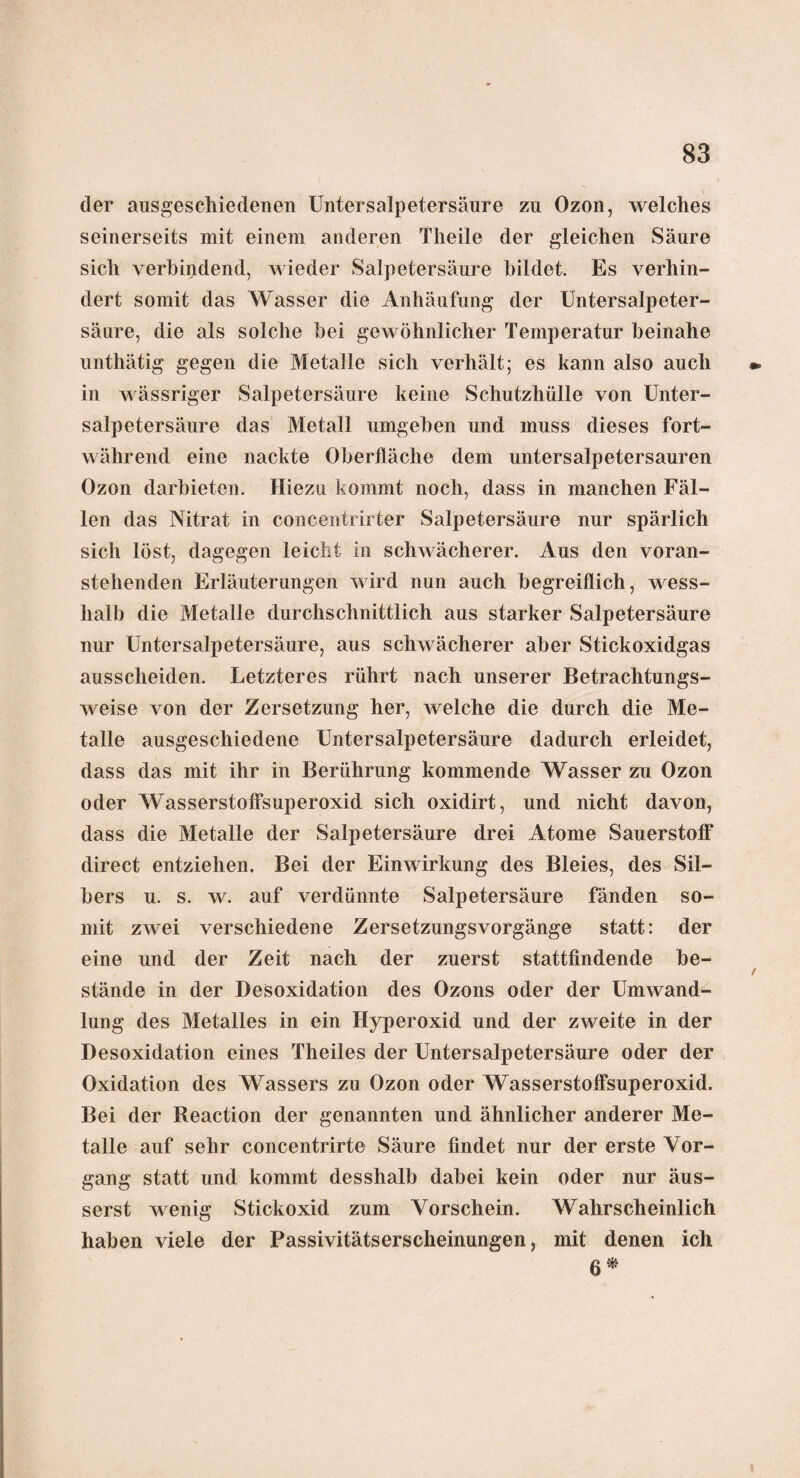 \ der ausgeschiedenen Untersalpetersäure zu Ozon, welches seinerseits mit einem anderen Tlieile der gleichen Säure sich verbindend, wieder Salpetersäure bildet. Es verhin¬ dert somit das Wasser die Anhäufung der Untersalpeter¬ säure, die als solche bei gewöhnlicher Temperatur beinahe unthätig gegen die Metalle sich verhält; es kann also auch in wässriger Salpetersäure keine Schutzhülle von Unter¬ salpetersäure das Metall umgeben und muss dieses fort¬ während eine nackte Oberfläche dem untersalpetersauren Ozon darbieten. Hiezu kommt noch, dass in manchen Fäl¬ len das Nitrat in concentrirter Salpetersäure nur spärlich sich löst, dagegen leicht in schwächerer. Aus den voran¬ stehenden Erläuterungen wird nun auch begreiflich, wess- lialb die Metalle durchschnittlich aus starker Salpetersäure nur Untersalpetersäure, aus schwächerer aber Stickoxidgas aussclieiden. Letzteres rührt nach unserer Betrachtungs¬ weise von der Zersetzung her, Avelche die durch die Me¬ talle ausgeschiedene Untersalpetersäure dadurch erleidet, dass das mit ihr in Berührung kommende Wasser zu Ozon oder Wasserstoffsuperoxid sich oxidirt, und nicht davon, dass die Metalle der Salpetersäure drei Atome Sauerstoff direct entziehen. Bei der Einwirkung des Bleies, des Sil¬ bers u. s. w. auf verdünnte Salpetersäure fänden so¬ mit zwei verschiedene Zersetzungsvorgänge statt: der eine und der Zeit nach der zuerst stattfindende be¬ stände in der Desoxidation des Ozons oder der Umwand¬ lung des Metalles in ein Hyperoxid und der zweite in der Desoxidation eines Theiles der Untersalpetersäure oder der Oxidation des Wassers zu Ozon oder Wasserstoffsuperoxid. Bei der Reaction der genannten und ähnlicher anderer Me¬ talle auf sehr concentrirte Säure findet nur der erste Vor¬ gang statt und kommt desshalb dabei kein oder nur äus- serst wenig Stickoxid zum Vorschein. Wahrscheinlich haben viele der Passivitätserscheinungen, mit denen ich ß*