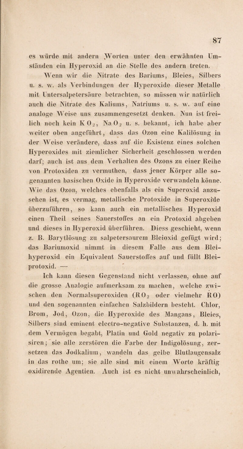 es würde mit andern ^Worten unter den erwähnten Um¬ ständen ein Hyperoxid an die Stelle des andern treten. Wenn wir die Nitrate des Bariums, Bleies, Silbers u. s. w. als Verbindungen der Hyperoxide dieser Metalle mit Untersalpetersäure betrachten, so müssen wir natürlich auch die Nitrate des Kaliums, Natriums u. s. w. auf eine analoge Weise uns zusammengesetzt denken. Nun ist frei¬ lich noch kein K02, Na02 u. s. bekannt, ich habe aber weiter oben angeführt, dass das Ozon eine Kalilösung in der Weise verändere, dass auf die Existenz eines solchen Hyperoxides mit ziemlicher Sicherheit geschlossen werden darf; auch ist aus dem Verhalten des Ozons zu einer Reihe von Protoxiden zu vermuthen, dass jener Körper alle so¬ genannten basischen Oxide in Hyperoxide verwandeln könne. Wie das Ozon, welches ebenfalls als ein Superoxid anzu¬ sehen ist, es vermag, metallische Protoxide in Superoxide überzuführen, so kann auch ein metallisches Hyperoxid einen Theil seines Sauerstoffes an ein Protoxid abgeben und dieses in Hyperoxid überführen. Diess geschieht, wenn z. B. Barytlösung zu salpetersaurem Bleioxid gefügt wird; das Bariumoxid nimmt in diesem Falle aus dem Blei¬ hyperoxid ein Equivalent Sauerstoffes auf und füllt Blei- protoxid. — Ich kann diesen Gegenstand nicht verlassen, ohne auf die grosse Analogie aufmerksam zu machen, welche zwi¬ schen den Normalsuperoxiden (R02 oder vielmehr RO) und den sogenannten einfachen Salzbildern besteht. Chlor, Brom, Jod, Ozon, die Hyperoxide des Mangans, Bleies, Silbers sind eminent electro-negative Substanzen, d. h. mit dem Vermögen begabt, Platin und Gold negativ zu polari- siren; sie alle zerstören die Farbe der Indigolösung, zer¬ setzen das Jodkalium, wandeln das gelbe Blutlaugensalz in das rothe um; sie alle sind mit einem Worte kräftig oxidirende Agentien. Auch ist es nicht unwahrscheinlich,