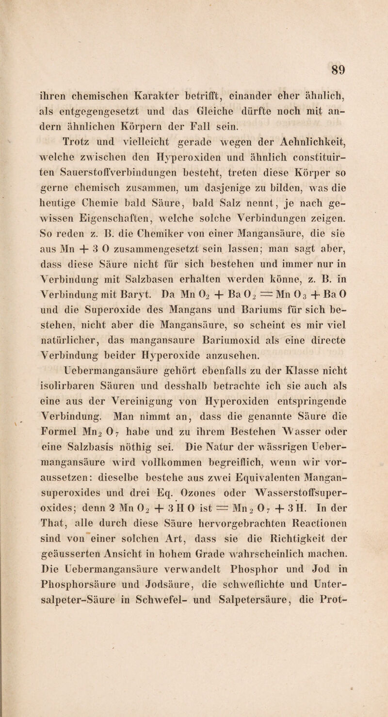 ihren chemischen Karakter betrifft, einander eher ähnlich, als entgegengesetzt und das Gleiche dürfte noch mit an¬ dern ähnlichen Körpern der Fall sein. Trotz und vielleicht gerade wegen der Aehnlichkeit, welche zwischen den Hyperoxiden und ähnlich constituir- ten Sauerstoffverbindungen besteht, treten diese Körper so gerne chemisch zusammen, um dasjenige zu bilden, was die heutige Chemie bald Säure, bald Salz nennt, je nach ge¬ wissen Eigenschaften, welche solche Verbindungen zeigen. So reden z. B. die Chemiker von einer Mangansäure, die sie aus Mn + 30 zusammengesetzt sein lassen; man sagt aber, dass diese Säure nicht für sich bestehen und immer nur in Verbindung mit Salzbasen erhalten werden könne, z. B. in Verbindung mit Baryt. Da Mn 02 + Ba 02 = Bin O3 + Ba 0 und die Superoxide des Mangans und Bariums für sich be¬ stehen, nicht aber die Mangansäure, so scheint es mir viel natürlicher, das mangansaure Bariumoxid als eine directe Verbindung beider Hyperoxide anzusehen. Uebermangansäure gehört ebenfalls zu der Klasse nicht isolirbaren Säuren und desshalb betrachte ich sie auch als eine aus der Vereinigung von Hyperoxiden entspringende Verbindung. Blau nimmt an, dass die genannte Säure die Formel Mn2 07 habe und zu ihrem Bestehen Wasser oder eine Salzbasis nöthig sei. Die Natur der wässrigen Ueber¬ mangansäure wird vollkommen begreiflich, wenn wir vor¬ aussetzen: dieselbe bestehe aus zwei Equivalenten Blangan- superoxides und drei Eq. Ozones oder Wasserstoffsuper¬ oxides; denn 2 Bin 02 + 3 H 0 ist = Mn 2 0 7 + 3 II. In der That, alle durch diese Säure hervorgebrachten Reactionen sind von einer solchen Art, dass sie die Richtigkeit der geäusserten Ansicht in hohem Grade wahrscheinlich machen. Die Uebermangansäure verwandelt Phosphor und Jod in Phosphorsäure und Jodsäure, die schweflichte und Unter- salpeter-Säure in Schwefel- und Salpetersäure, die Prot-