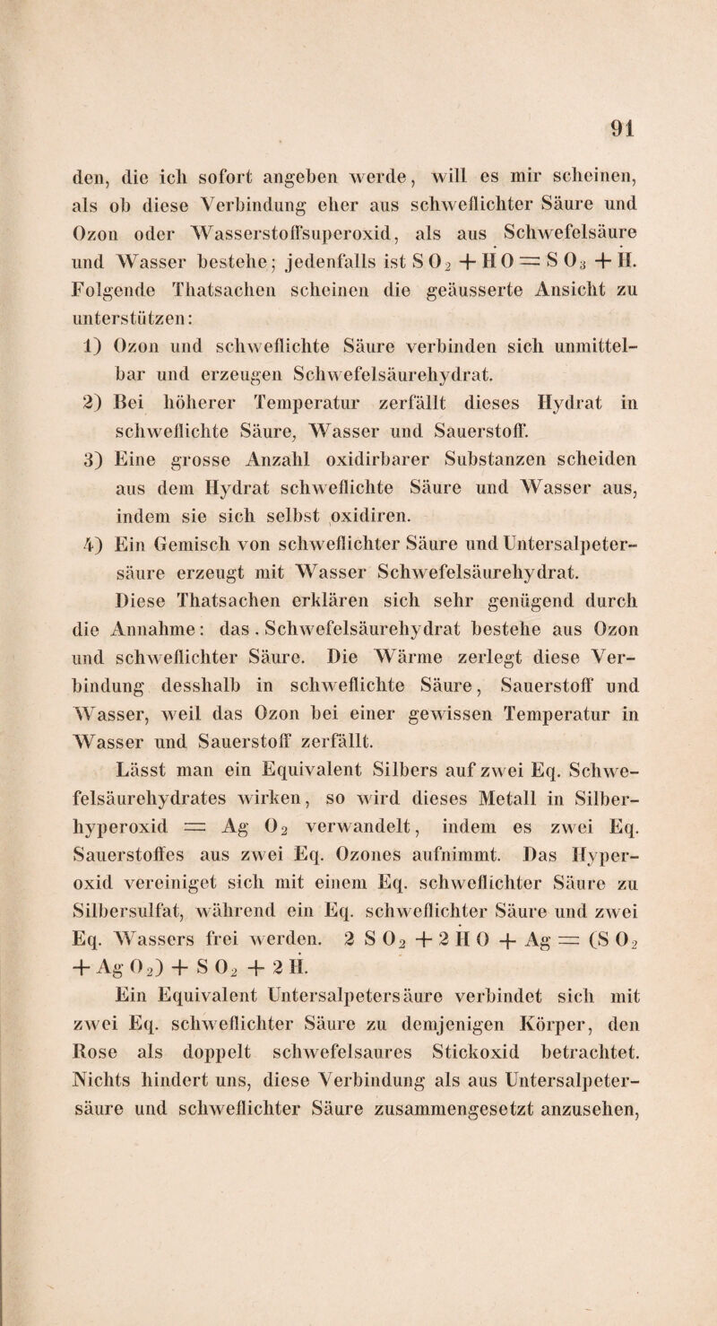 den, die ich sofort angeben werde, will es mir scheinen, als ob diese Verbindung eher aus schwellichter Säure und Ozon oder Wasserstoffsuperoxid, als aus Schwefelsäure und Wasser bestehe j jedenfalls ist S 02 + H0 = S 03 4- H. Folgende Thatsachen scheinen die geäusserte Ansicht zu unterstützen: 1) Ozon und schwellichte Säure verbinden sich unmittel¬ bar und erzeugen Schwefelsäurehydrat. 2) Bei höherer Temperatur zerfällt dieses Hydrat in schwellichte Säure, Wasser und Sauerstoff*. 3) Eine grosse Anzahl oxidirbarer Substanzen scheiden aus dem Hydrat schweflichte Säure und Wasser aus, indem sie sich selbst oxidiren. 4) Ein Gemisch von schweffichter Säure und Untersalpeter¬ säure erzeugt mit Wasser Schwefelsäurehydrat. Diese Thatsachen erklären sich sehr genügend durch die Annahme: das . Schwefelsäurehydrat bestehe aus Ozon und schweffichter Säure. Die Wärme zerlegt diese Ver¬ bindung desshalb in schweflichte Säure, Sauerstoff und Wasser, weil das Ozon bei einer gewissen Temperatur in Wasser und Sauerstoff zerfällt. Lässt man ein Equivalent Silbers auf zwei Eq. Schwe¬ felsäurehydrates wirken, so wird dieses Metall in Silber¬ hyperoxid = Ag 02 verwandelt, indem es zwei Eq. Sauerstoffes aus zwei Eq. Ozones aufnimmt. Das Hyper¬ oxid vereiniget sich mit einem Eq. schweffichter Säure zu Silbersulfat, während ein Eq. schweffichter Säure und zwei Eq. Wassers frei werden. 2 S 02 + 2 HO -f Ag — (S 02 + Ag 02) + S02 + 2 11. Ein Equivalent Untersalpetersäure verbindet sich mit zwei Eq. schweffichter Säure zu demjenigen Körper, den Rose als doppelt schwefelsaures Stickoxid betrachtet. Nichts hindert uns, diese Verbindung als aus Untersalpeter¬ säure und schweffichter Säure zusammengesetzt anzusehen,