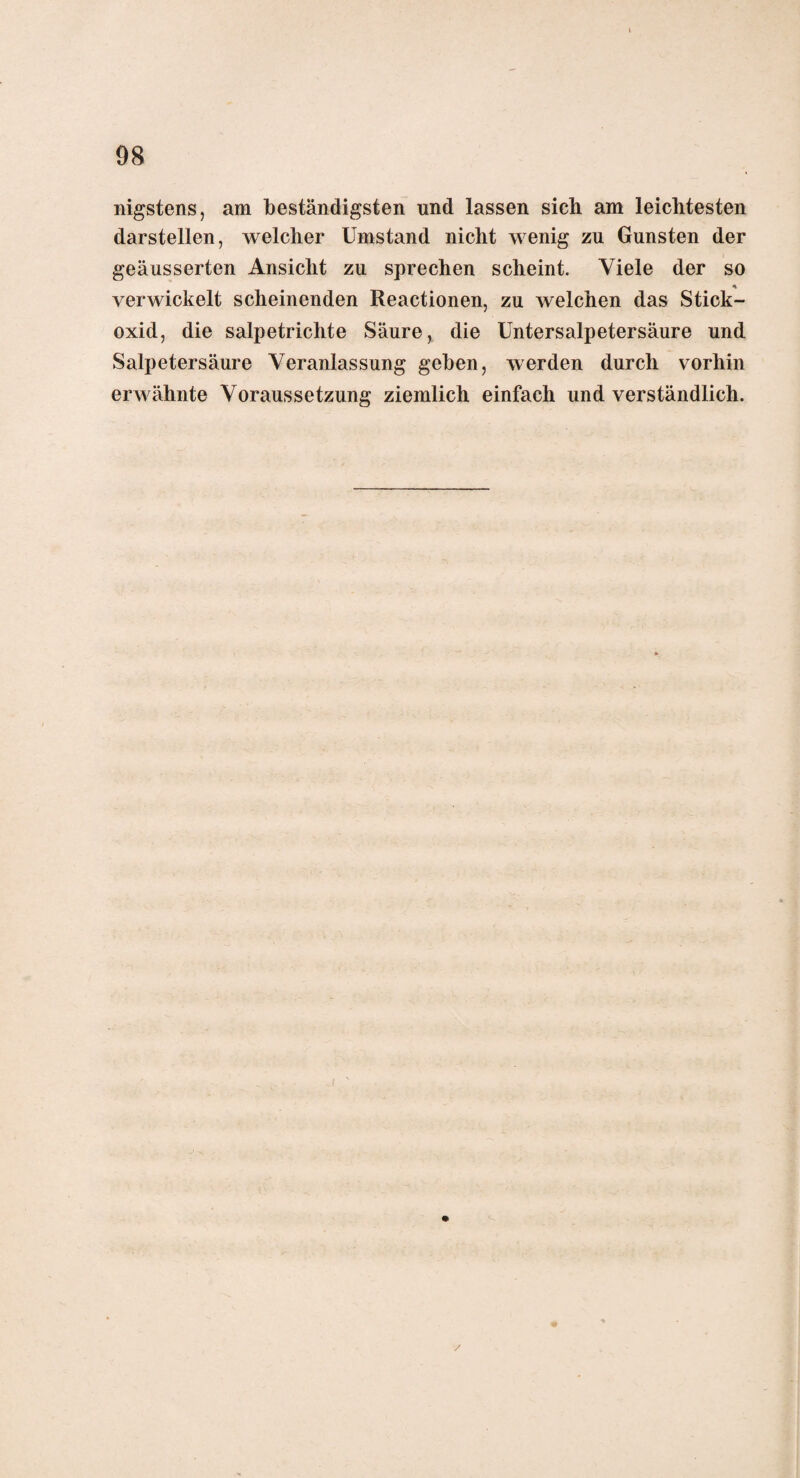 nigstens, am beständigsten und lassen sich am leichtesten darstellen, welcher Umstand nicht wenig zu Gunsten der geäusserten Ansicht zu sprechen scheint. Viele der so * verwickelt scheinenden Reactionen, zu welchen das Stick¬ oxid, die salpetrichte Säure, die Untersalpetersäure und Salpetersäure Veranlassung gehen, werden durch vorhin erwähnte Voraussetzung ziemlich einfach und verständlich. /