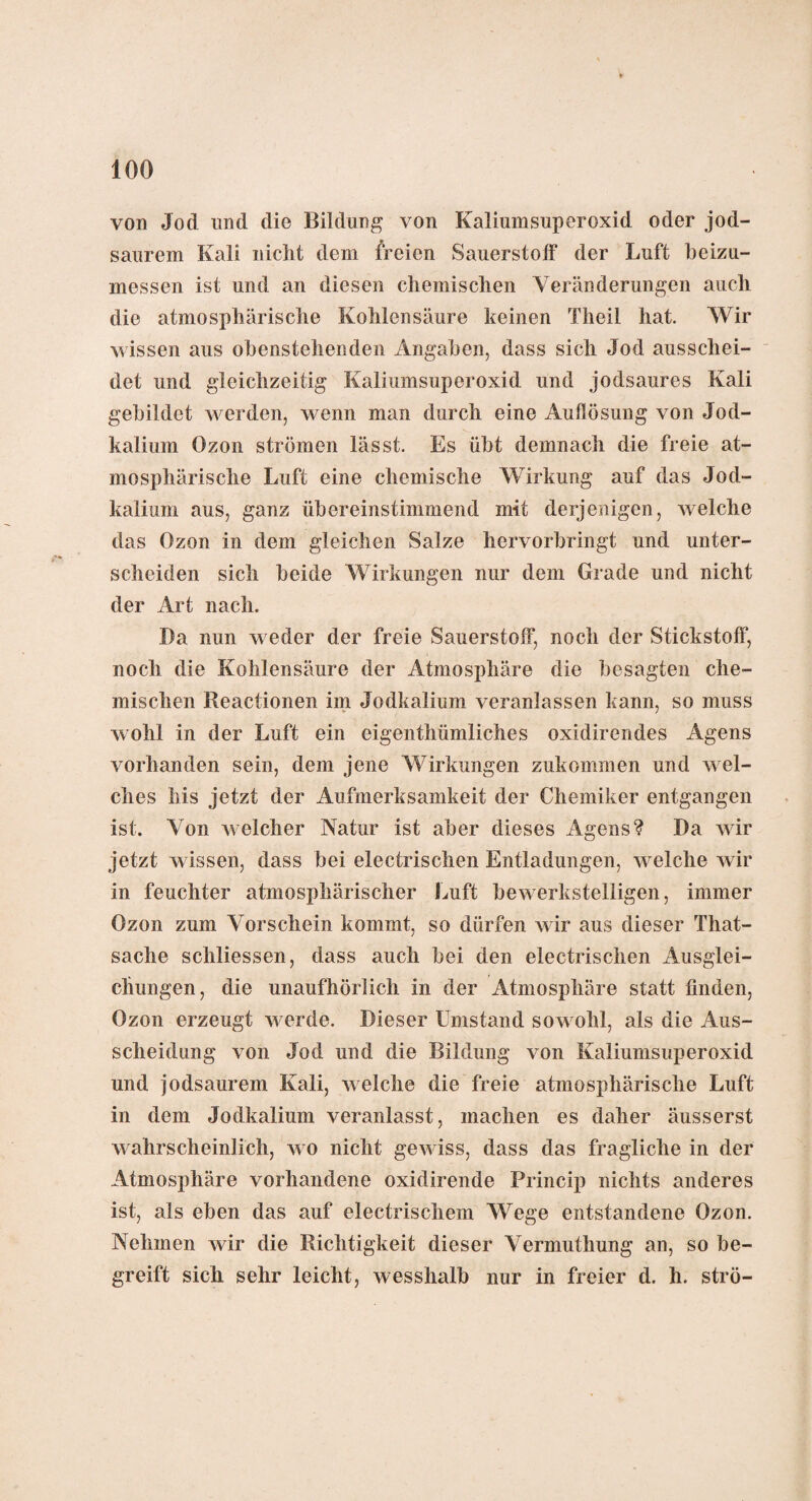 von Jod und die Bildung von Kaliumsuperoxid oder jod¬ saurem Kali nicht dem freien Sauerstoff der Luft beizu¬ messen ist und an diesen chemischen Veränderungen auch die atmosphärische Kohlensäure keinen Theil hat. Wir wissen aus obenstehenden Angaben, dass sich Jod ausschei¬ det und gleichzeitig Kaliumsuperoxid und jodsaures Kali gebildet werden, wenn man durch eine Auflösung von Jod¬ kalium Ozon strömen lässt. Es übt demnach die freie at¬ mosphärische Luft eine chemische Wirkung auf das Jod- kalium aus, ganz übereinstimmend mit derjenigen, welche das Ozon in dem gleichen Salze hervorbringt und unter¬ scheiden sich beide Wirkungen nur dem Grade und nicht der Art nach. Da nun weder der freie Sauerstoff, noch der Stickstoff, noch die Kohlensäure der Atmosphäre die besagten che¬ mischen Reactionen im Jodkalium veranlassen kann, so muss wohl in der Luft ein eigenthümliches oxidirendes Agens vorhanden sein, dem jene Wirkungen zukommen und wel¬ ches bis jetzt der Aufmerksamkeit der Chemiker entgangen ist. Von welcher Natur ist aber dieses Agens? Da wdr jetzt wissen, dass bei electrischen Entladungen, welche wir in feuchter atmosphärischer Luft bewerkstelligen, immer Ozon zum Vorschein kommt, so dürfen w ir aus dieser That- sache schliessen, dass auch bei den electrischen Ausglei¬ chungen, die unaufhörlich in der Atmosphäre statt finden, Ozon erzeugt werde. Dieser Umstand sowohl, als die Aus¬ scheidung von Jod und die Bildung von Kaliumsuperoxid und jodsaurem Kali, welche die freie atmosphärische Luft in dem Jodkalium veranlasst, machen es daher äusserst wahrscheinlich, w o nicht gew iss, dass das fragliche in der Atmosphäre vorhandene oxidirende Princip nichts anderes ist, als eben das auf electrischem Wege entstandene Ozon. Nehmen wir die Richtigkeit dieser Vermuthung an, so be¬ greift sich sehr leicht, wesslialb nur in freier d. h. strü-