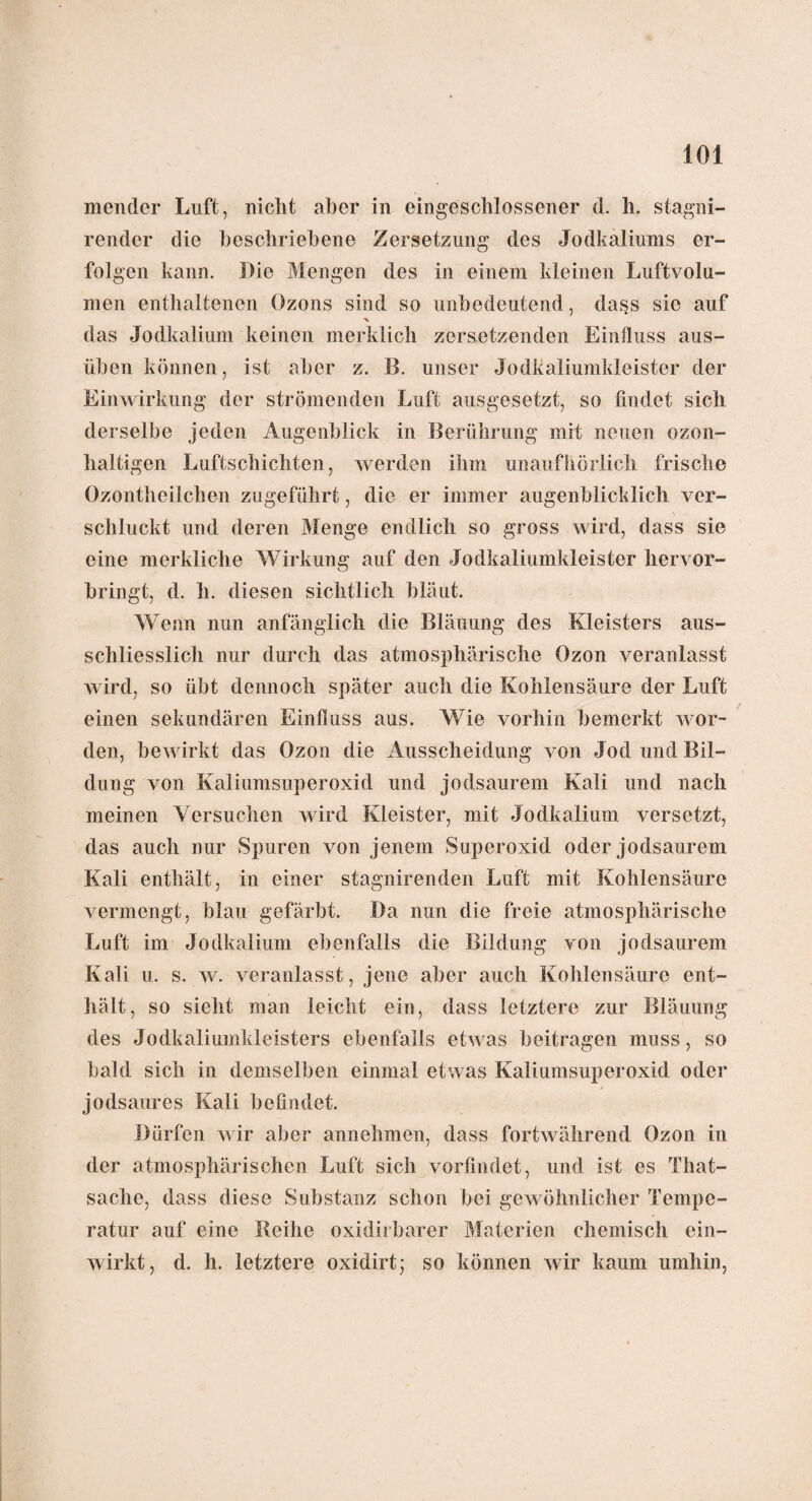 mender Luft, nicht aber in eingeschlossener d. h. stagni- render die beschriebene Zersetzung des Jodkaliunis er¬ folgen kann. Die Mengen des in einem kleinen Luftvolu¬ men enthaltenen Ozons sind so unbedeutend, dass sie auf das Jodkalium keinen merklich zersetzenden Einfluss aus¬ üben können, ist aber z. B. unser Jodkaliumkleister der Einwirkung der strömenden Luft ausgesetzt, so findet sich derselbe jeden Augenblick in Berührung mit neuen ozon¬ haltigen Luftschichten, werden ihm unaufhörlich frische Ozontheilchen zugeführt, die er immer augenblicklich ver¬ schluckt und deren Menge endlich so gross wird, dass sie eine merkliche Wirkung auf den Jodkaliumkleister hervor¬ bringt, d. h. diesen sichtlich bläut. Wenn nun anfänglich die Bläuung des Kleisters aus¬ schliesslich nur durch das atmosphärische Ozon veranlasst wird, so übt dennoch später auch die Kohlensäure der Luft einen sekundären Einfluss aus. Wie vorhin bemerkt wor¬ den, bewirkt das Ozon die Ausscheidung von Jod und Bil¬ dung von Kaliumsuperoxid und jodsaurem Kali und nach meinen Versuchen wird Kleister, mit Jodkalium versetzt, das auch nur Spuren von jenem Superoxid oder jodsaurem Kali enthält, in einer stagnirenden Luft mit Kohlensäure vermengt, blau gefärbt. Da nun die freie atmosphärische Luft im Jodkalium ebenfalls die Bildung von jodsaurem Kali u. s. w. veranlasst, jene aber auch Kohlensäure ent¬ hält, so sieht man leicht ein, dass letztere zur Bläuung des Jodkaliumkleisters ebenfalls etwas beitragen muss, so bald sich in demselben einmal etwas Kaliumsuperoxid oder jodsaures Kali befindet. Dürfen wir aber annehmen, dass fortwährend Ozon in der atmosphärischen Luft sich vorfindet, und ist es That- sache, dass diese Substanz schon bei gewöhnlicher Tempe¬ ratur auf eine Reihe oxidirbarer Materien chemisch ein¬ wirkt, d. h. letztere oxidirt; so können wir kaum umhin,