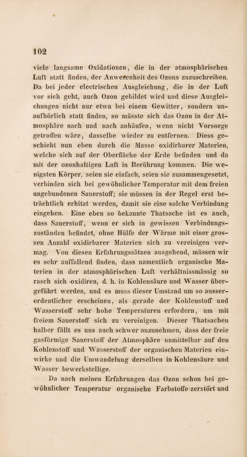 fg viele langsame Oxidationen, die in der atmosphärischen Luft statt finden, der Anwesenheit des Ozons zuzuschreiben. Da bei jeder electrischen Ausgleichung, die in der Luft vor sich geht, auch Ozon gebildet wird und diese Ausglei¬ chungen nicht nur etwa bei einem Gewitter, sondern un¬ aufhörlich statt finden, so müsste sich das Ozon in der At¬ mosphäre nach und nach anhäufen, wenn nicht Vorsorge getroffen wäre, dasselbe wieder zu entfernen. Diess ge¬ schieht nun eben durch die Masse oxidirbarer Materien, welche sich auf der Oberfläche der Erde befinden und da mit der ozonhaltigen Luft in Berührung kommen. Die we¬ nigsten Körper, seien sie einfach, seien sie zusammengesetzt, verbinden sich bei gewöhnlicher Temperatur mit dem freien ungebundenen Sauerstoff; sie müssen in der Regel erst be¬ trächtlich erhitzt werden, damit sie eine solche Verbindung eingehen. Eine eben so bekannte Thatsache ist es auch, dass Sauerstoff, wenn er sich in gewissen Verbindungs- zuständen befindet, ohne Hülfe der Wärme mit einer gros¬ sen Anzahl oxidirbarer Materien sich zu vereinigen ver¬ mag. Von diesen Erfahrungssätzen ausgehend, müssen wir es sehr auffallend finden, dass namentlich organische Ma¬ terien in der atmosphärischen Luft verhältnissmässig so rasch sich oxidiren, d. h. in Kohlensäure und Wasser über¬ geführt werden, und es muss dieser Umstand um so ausser¬ ordentlicher erscheinen, als gerade der Kohlenstoff und Wasserstoff sehr hohe Temperaturen erfordern, um mit freiem Sauerstoff sich zu vereinigen. Dieser Thatsachen halber fällt es uns auch schwer anzunehmen, dass der freie gasförmige Sauerstoff der Atmosphäre unmittelbar auf den Kohlenstoff und Wasserstoff der organischen Materien ein¬ wirke und die Umwandelung derselben in Kohlensäure und Wasser bewerkstellige. Da nach meinen Erfahrungen das Ozon schon bei ge¬ wöhnlicher Temperatur organische Farbstoffe zerstört und
