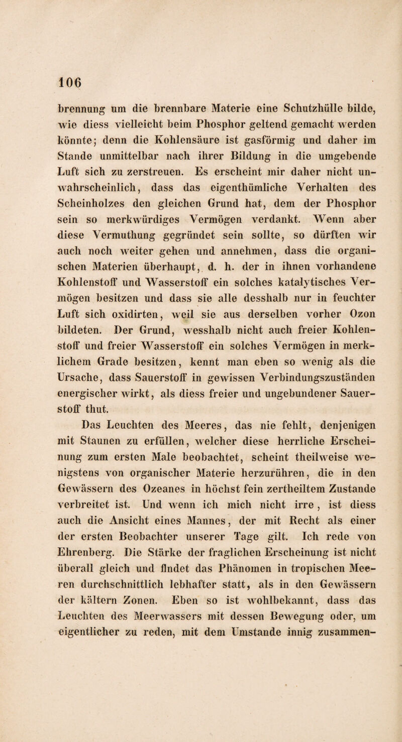 brennung um die brennbare Materie eine Schutzhülle bilde, wie diess vielleicht beim Phosphor geltend gemacht werden könnte; denn die Kohlensäure ist gasförmig und daher im Stande unmittelbar nach ihrer Bildung in die umgebende Luft sich zu zerstreuen. Es erscheint mir daher nicht un¬ wahrscheinlich, dass das eigenthümliche Verhalten des Scheinholzes den gleichen Grund hat, dem der Phosphor sein so merkwürdiges Vermögen verdankt. Wenn aber diese Vermuthung gegründet sein sollte, so dürften wir auch noch weiter gehen und annehmen, dass die organi¬ schen Materien überhaupt, d. h. der in ihnen vorhandene Kohlenstoff und Wasserstoff ein solches katalytisches Ver¬ mögen besitzen und dass sie alle desshalb nur in feuchter Luft sich oxidirten, weil sie aus derselben vorher Ozon bildeten. Der Grund, wesshalb nicht auch freier Kohlen¬ stoff und freier Wasserstoff ein solches Vermögen in merk¬ lichem Grade besitzen, kennt man eben so wenig als die Ursache, dass Sauerstoff in gewissen Verbindungszuständen energischer wirkt, als diess freier und ungebundener Sauer¬ stoff thut. Das Leuchten des Meeres, das nie fehlt, denjenigen mit Staunen zu erfüllen, welcher diese herrliche Erschei¬ nung zum ersten Male beobachtet, scheint theilweise we¬ nigstens von organischer Materie herzurühren, die in den Gewässern des Ozeanes in höchst fein zertheiltem Zustande verbreitet ist. Und wenn ich mich nicht irre , ist diess auch die Ansicht eines Mannes, der mit Recht als einer der ersten Beobachter unserer Tage gilt. Ich rede von Ehrenberg. Die Stärke der fraglichen Erscheinung ist nicht überall gleich und findet das Phänomen in tropischen Mee¬ ren durchschnittlich lebhafter statt, als in den Gewässern der kältern Zonen. Eben so ist wohlbekannt, dass das Leuchten des Meerwassers mit dessen Bewegung oder, um eigentlicher zu reden, mit dem Umstande innig zusammen-