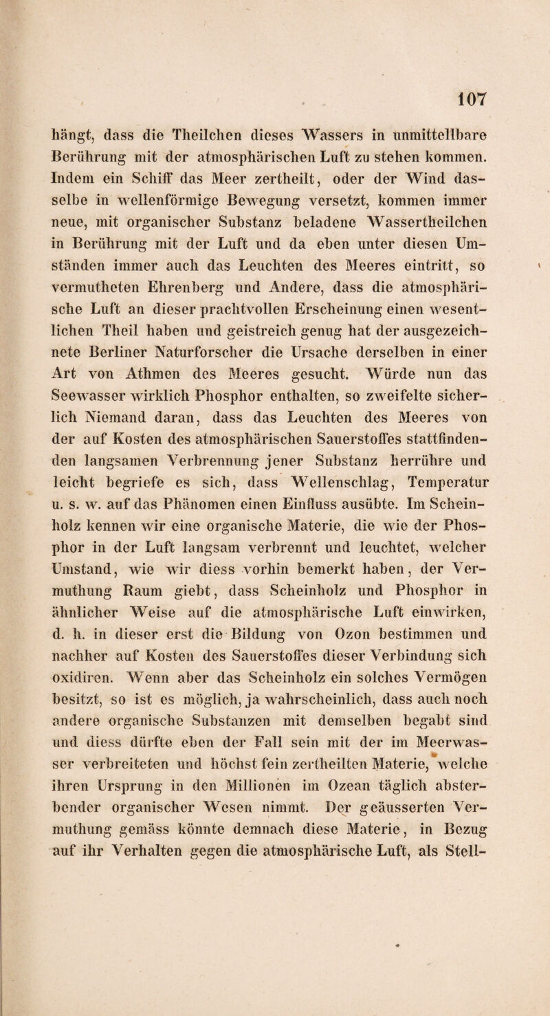 hängt, dass die Theilchen dieses Wassers in unmittcllbare Berührung mit der atmosphärischen Luft zu stehen kommen. Indem ein Schiff das Meer zertheilt, oder der Wind das- selbe in wellenförmige Bewegung versetzt, kommen immer neue, mit organischer Substanz beladene Wassertheilchen in Berührung mit der Luft und da eben unter diesen Um¬ ständen immer auch das Leuchten des Meeres eintritt, so vennutheten Ehrenberg und Andere, dass die atmosphäri¬ sche Luft an dieser prachtvollen Erscheinung einen wesent¬ lichen Theil haben und geistreich genug hat der ausgezeich¬ nete Berliner Naturforscher die Ursache derselben in einer Art von Athmen des Meeres gesucht. Würde nun das Seewasser wirklich Phosphor enthalten, so zweifelte sicher¬ lich Niemand daran, dass das Leuchten des Meeres von der auf Kosten des atmosphärischen Sauerstoffes stattfinden¬ den langsamen Verbrennung jener Substanz herrühre und leicht begriefe es sich, dass Wellenschlag, Temperatur u. s. w. auf das Phänomen einen Einfluss ausübte. Im Schein¬ holz kennen wir eine organische Materie, die wie der Phos¬ phor in der Luft langsam verbrennt und leuchtet, welcher Umstand, wie wir diess vorhin bemerkt haben, der Ver- muthung Raum giebt, dass Scheinholz und Phosphor in ähnlicher Weise auf die atmosphärische Luft einwirken, d. h. in dieser erst die Bildung von Ozon bestimmen und nachher auf Kosten des Sauerstoffes dieser Verbindung sich oxidiren. Wenn aber das Scheinholz ein solches Vermögen besitzt, so ist es möglich, ja wahrscheinlich, dass auch noch andere organische Substanzen mit demselben begabt sind und diess dürfte eben der Fall sein mit der im Meerwas- ser verbreiteten und höchst fein zertheilten Materie, welche ihren Ursprung in den Millionen im Ozean täglich abster¬ bender organischer Wesen nimmt. Der geäusserten Vcr- muthung gemäss könnte demnach diese Materie, in Bezug auf ihr Verhalten gegen die atmosphärische Luft, als Stell-