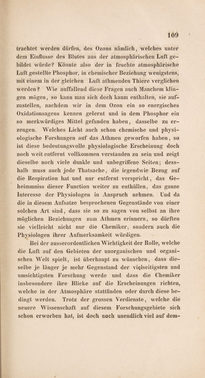 trachtet werden dürfen, des Ozons nämlich, welches unter dem Einflüsse des Blutes aus der atmosphärischen Luft ge¬ bildet würde? Könnte also der in feuchte atmosphärische Luft gestellte Phosphor, in chemischer Beziehung wenigstens, mit einem in der gleichen Luft athmenden Thiere verglichen werden? Wie auffallend diese Fragen auch Manchem klin¬ gen mögen, so kann man sich doch kaum enthalten, sie auf¬ zustellen, nachdem wir in dem Ozon ein so energisches Oxidationsagens kennen gelernt und in dem Phosphor ein so merkwürdiges Mittel gefunden haben, dasselbe zu er¬ zeugen. Welches Licht auch schon chemische und physi¬ ologische Forshungen auf das Athmen geworfen haben, so ist diese bedeutungsvolle physiologische Erscheinung doch noch weit entfernt vollkommen verstanden zu sein und zeigt dieselbe noch viele dunkle und unbegriffene Seiten; dess- halb muss auch jede Thatsache, die irgendwie Bezug auf die Respiration hat und nur entfernt verspricht, das Ge¬ he im ir.niss dieser Function weiter zu enthüllen, das ganze Interesse der Physiologen in Anspruch nehmen. Und da die in diesem Aufsatze besprochenen Gegenstände von einer solchen Art sind, dass sie so zu sagen von selbst an ihre möglichen Beziehungen zum Athmen erinnern, so dürften sie vielleicht nicht nur die Chemiker, sondern auch die Physiologen ihrer Aufmerksamkeit würdigen. Bei der ausserordentlichen Wichtigkeit der Rolle, welche die Luft auf den Gebieten der unorganischen und organi¬ schen Welt spielt, ist überhaupt zu wünschen, dass die¬ selbe je länger je mehr Gegenstand der vielseitigsten und umsichtigsten Forschung werde und dass die Chemiker insbesondere ihre Blicke auf die Erscheinungen richten, welche in der Atmosphäre stattfinden oder durch diese be¬ dingt werden. Trotz der grossen Verdienste, welche die neuere Wissenschaft auf diesem Forschungsgebiete sich schon erworben hat, ist doch noch unendlich viel auf dem-