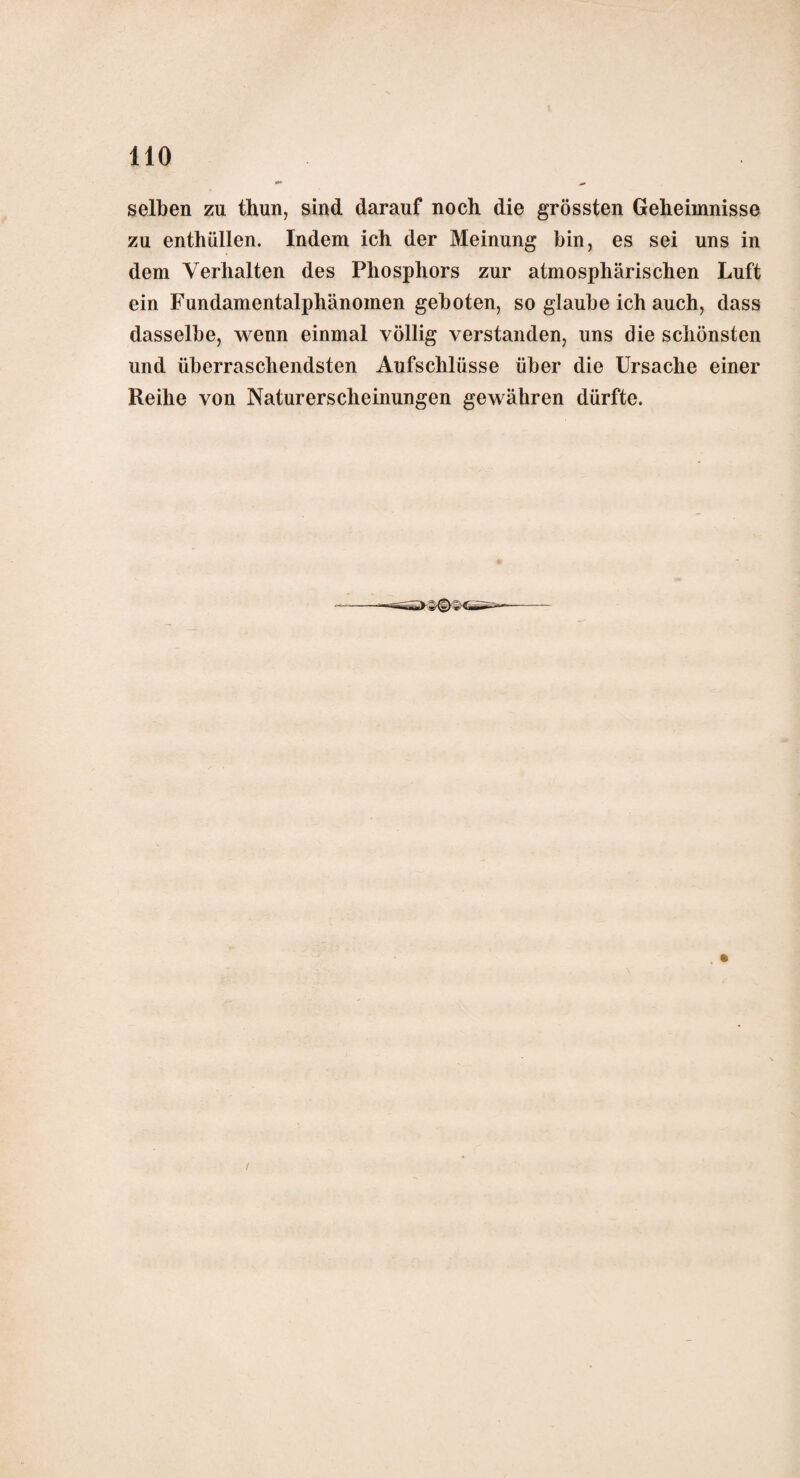 selben zu thun, sind darauf noch die grössten Geheimnisse zu enthüllen. Indem ich der Meinung bin, es sei uns in dem Verhalten des Phosphors zur atmosphärischen Luft ein Fundamentalphänomen geboten, so glaube ich auch, dass dasselbe, wenn einmal völlig verstanden, uns die schönsten und überraschendsten Aufschlüsse über die Ursache einer Reihe von Naturerscheinungen gewähren dürfte. i