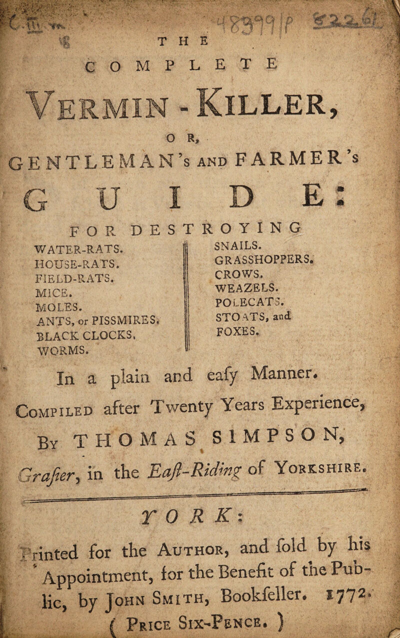 I ■ •' - . anlPtQS* f €k f%' t M vWn r i • j | THE COMPLETE Vermin - Killer, O R, GENTLEMAN’S and FARMER’S GUIDE: WATER-RATS. HOUSE-RATS. FIELD-RATS. MICE. MOLES. ANTS, or PISSMIRES. BLACK CLOCKS, WORMS. FOR DESTROYING SNAILS. GRASSHOPPERS. CROWS. WEAZELS. POLECATS. STO ATS, and. FOXES. In a plain and eafy Manner. Compiled after Twenty Years Experience, By THOMAS S1MPSO N, Grafter, in the Eaft-Riding of Yorkshire. TO R K: rinted for the Author, and fold^ by his * Appointment, for the Benefit of the Pub¬ lic, by John Smith, Bookfeller. 1772* ( Price Six-Pence. )