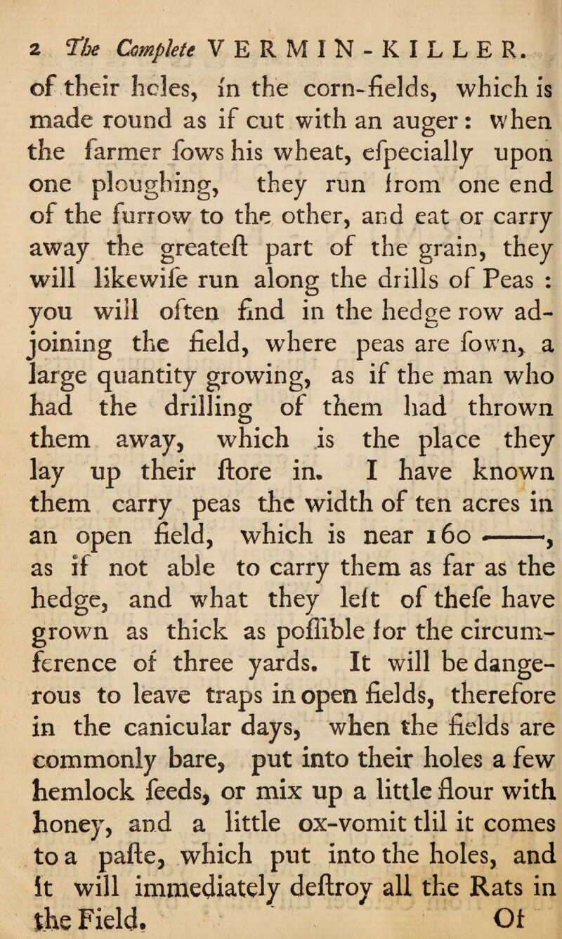 of their holes, in the corn-fields, which is made round as if cut with an auger: when the farmer fows his wheat, efpecially upon one ploughing, they run from one end of the furrow to the other, and eat or carry away the greateft part of the grain, they will likewife run along the drills of Peas : you will often find in the hedge row ad¬ joining the field, where peas are fown, a large quantity growing, as if the man who had the drilling of them had thrown them away, which is the place they lay up their ftore in. I have known them carry peas the width of ten acres in an open field, which is near 160 --, as if not able to carry them as far as the hedge, and what they left of thefe have grown as thick as poflible for the circum¬ ference of three yards. It will be dange¬ rous to leave traps in open fields, therefore in the canicular days, when the fields are commonly bare, put into their holes a few hemlock feeds, or mix up a little flour with honey, and a little ox-vomit tlil it comes to a pafte, which put into the holes, and it will immediately deftroy all the Rats in the Field. Of