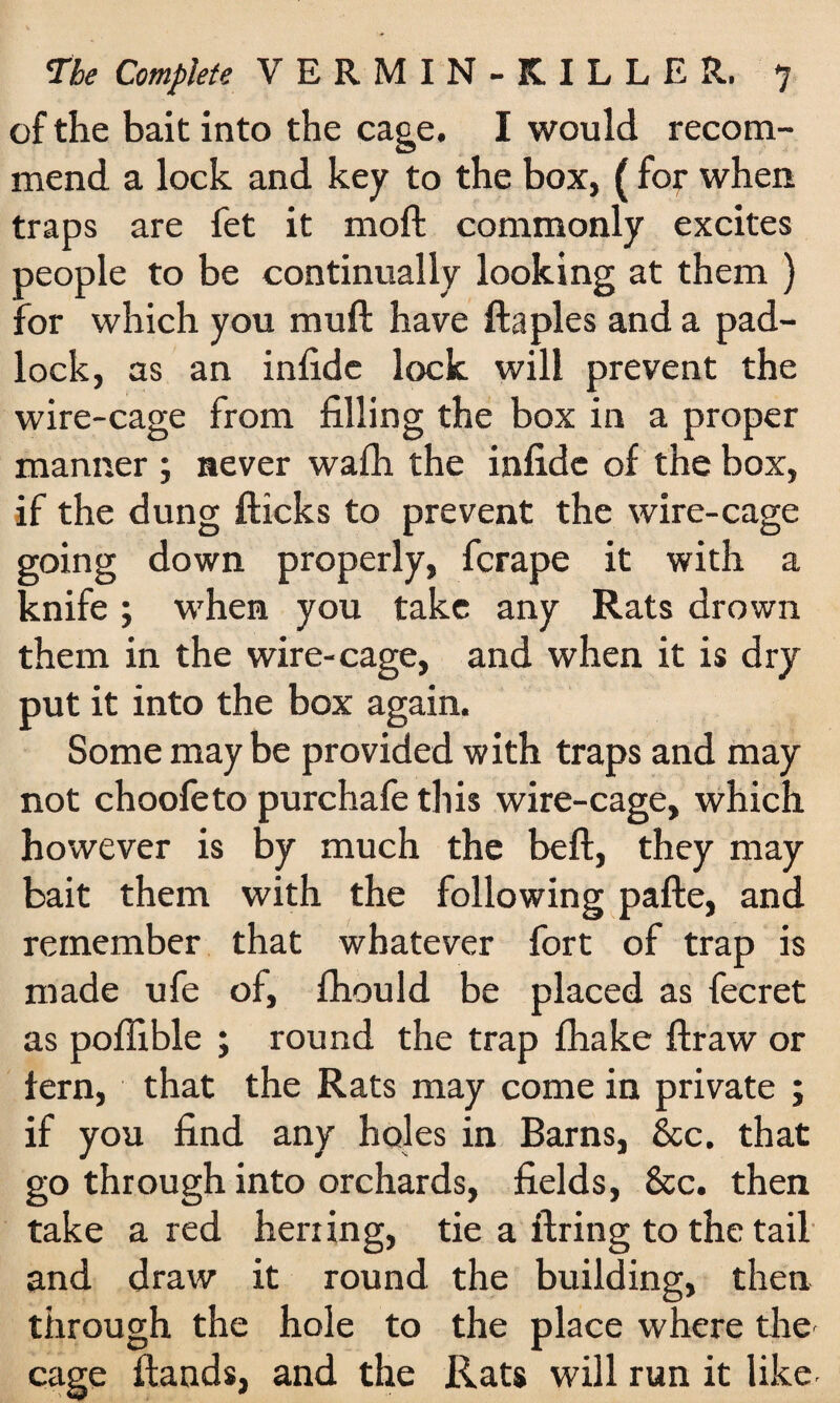 of the bait into the cage. I would recom¬ mend a lock and key to the box, (for when traps are fet it nioft commonly excites people to be continually looking at them ) for which you muft have ftaples and a pad¬ lock, as an infide lock will prevent the wire-cage from filling the box in a proper manner ; never wafh the infide of the box, if the dung flicks to prevent the wire-cage going down properly, fcrape it with a knife; when you take any Rats drown them in the wire-cage, and when it is dry put it into the box again. Some may be provided with traps and may not choofeto purchafe this wire-cage, which however is by much the beft, they may bait them with the following pafte, and remember that whatever fort of trap is made ufe of, fhould be placed as fecret as poffible ; round the trap fhake fir aw or fern, that the Rats may come in private ; if you find any holes in Barns, 8cc. that go through into orchards, fields, &c. then take a red herring, tie a firing to the tail and draw it round the building, then through the hole to the place where the cage Hands, and the Rats will run it like