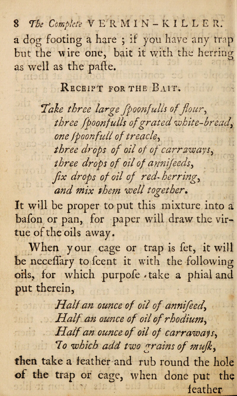 a dog footing a hare ; if you have any trap but the vi ire one, bait it with the herring as well as the pafle. Receipt for the Bait. ‘Take three large flpoonfulls offlour, three flpoonfulls of grated white-bread, one fpoonfuli of treacle, three drops of oil of of carr.aw ays, three drops of oil of annifeeds, Jix drops of oil of red-herring, and mix them well together. It will be proper to put this mixture into a bafon or pan, for paper will draw the vir¬ tue of the oils away. When your cage or trap is fet, it will be neceffary to fcent it with the following oils, for which purpofe .take a phial and put therein, Half an ounce of oil of annifleed. Half an ounce of oil of rhodium. Half an ounce of oil of carraways, Ho which add two grains of mujk, then take a feather and rub round the hole of the trap or cage, when done put the feather