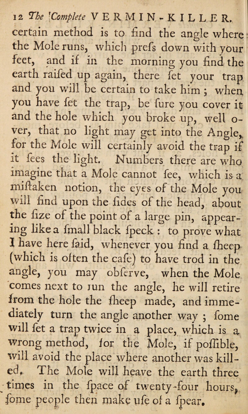 certain method is to find the angle where the Mole runs, which prefs down with your feet, and if in the morning you find the earth raifed up again, there fet your trap and you will be certain to take him j when you have fet the trap, be fure you cover it and the hole which you broke up, well o- ver, that no light may get into the Angle,, for the Mole will certainly avoid the trap if it fees the light. Numbers there are who imagine that a Mole cannot fee, which is a miftaken notion, the eyes of the Mole you will find upon the fides of the head, about the fize of the point of a large pin, appear¬ ing like a fmall black Ipeck : to prove what I have here faid, whenever you find a fheep (which is often the cafe) to have trod in the angle, you may obferve, when the Mole comes next to lun the angle, he will retire from the hole the fheep made, and imme¬ diately turn the angle another way ; fome will fet a trap twice in a place, which is a wrong method, for the Mole, if poffible, will avoid the place where another was kill¬ ed, The Mole will heave the earth three times in the fpace of twenty-four hours, fome people then make life of a fpear.